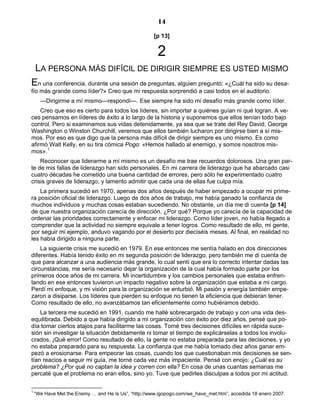 14
[p 13]
2
LA PERSONA MÁS DIFÍCIL DE DIRIGIR SIEMPRE ES USTED MISMO
En una conferencia, durante una sesión de preguntas, alguien preguntó: «¿Cuál ha sido su desa-
fío más grande como líder?» Creo que mi respuesta sorprendió a casi todos en el auditorio.
—Dirigirme a mí mismo—respondí—. Ese siempre ha sido mi desafío más grande como líder.
Creo que eso es cierto para todos los líderes, sin importar a quiénes guían ni qué logran. A ve-
ces pensamos en líderes de éxito a lo largo de la historia y suponemos que ellos tenían todo bajo
control. Pero si examinamos sus vidas detenidamente, ya sea que se trate del Rey David, George
Washington o Winston Churchill, veremos que ellos también lucharon por dirigirse bien a sí mis-
mos. Por eso es que digo que la persona más difícil de dirigir siempre es uno mismo. Es como
afirmó Walt Kelly, en su tira cómica Pogo: «Hemos hallado al enemigo, y somos nosotros mis-
mos».1
Reconocer que liderarme a mí mismo es un desafío me trae recuerdos dolorosos. Una gran par-
te de mis fallas de liderazgo han sido personales. En mi carrera de liderazgo que ha abarcado casi
cuatro décadas he cometido una buena cantidad de errores, pero sólo he experimentado cuatro
crisis graves de liderazgo, y lamento admitir que cada una de ellas fue culpa mía.
La primera sucedió en 1970, apenas dos años después de haber empezado a ocupar mi prime-
ra posición oficial de liderazgo. Luego de dos años de trabajo, me había ganado la confianza de
muchos individuos y muchas cosas estaban sucediendo. No obstante, un día me di cuenta [p 14]
de que nuestra organización carecía de dirección. ¿Por qué? Porque yo carecía de la capacidad de
ordenar las prioridades correctamente y enfocar mi liderazgo. Como líder joven, no había llegado a
comprender que la actividad no siempre equivale a tener logros. Como resultado de ello, mi gente,
por seguir mi ejemplo, anduvo vagando por el desierto por dieciséis meses. Al final, en realidad no
les había dirigido a ninguna parte.
La siguiente crisis me sucedió en 1979. En ese entonces me sentía halado en dos direcciones
diferentes. Había tenido éxito en mi segunda posición de liderazgo, pero también me di cuenta de
que para alcanzar a una audiencia más grande, lo cual sentí que era lo correcto intentar dadas las
circunstancias, me sería necesario dejar la organización de la cual había formado parte por los
primeros doce años de mi carrera. Mi incertidumbre y los cambios personales que estaba enfren-
tando en ese entonces tuvieron un impacto negativo sobre la organización que estaba a mi cargo.
Perdí mi enfoque, y mi visión para la organización se enturbió. Mi pasión y energía también empe-
zaron a disiparse. Los líderes que pierden su enfoque no tienen la eficiencia que debieran tener.
Como resultado de ello, no avanzábamos tan eficientemente como hubiéramos debido.
La tercera me sucedió en 1991, cuando me hallé sobrecargado de trabajo y con una vida des-
equilibrada. Debido a que había dirigido a mi organización con éxito por diez años, pensé que po-
día tomar ciertos atajos para facilitarme las cosas. Tomé tres decisiones difíciles en rápida suce-
sión sin investigar la situación debidamente ni tomar el tiempo de explicárselas a todos los involu-
crados. ¡Qué error! Como resultado de ello, la gente no estaba preparada para las decisiones, y yo
no estaba preparado para su respuesta. La confianza que me había tomado diez años ganar em-
pezó a erosionarse. Para empeorar las cosas, cuando los que cuestionaban mis decisiones se sen-
tían reacios a seguir mi guía, me torné cada vez más impaciente. Pensé con enojo: ¿Cuál es su
problema? ¿Por qué no captan la idea y corren con ella? En cosa de unas cuantas semanas me
percaté que el problema no eran ellos, sino yo. Tuve que pedirles disculpas a todos por mi actitud.
1
“We Have Met the Enemy … and He Is Us”, “http://www.igopogo.com/we_have_met.htm”, accedida 18 enero 2007.
 