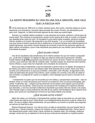 140
[p 275]
26
LA GENTE RESUMIRÁ SU VIDA EN UNA SOLA ORACIÓN, MÁS VALE
QUE LA ESCOJA HOY
El 18 de diciembre de 1998 sufrí un infarto cardíaco grave. Esa noche, mientras estaba en el piso
esperando a la ambulancia, recuerdo haber pensado dos cosas: Primero, era demasiado joven
para morir. Segundo, no había terminado algunas de las cosas que quería lograr.
Gracias a un cuidado médico excelente y a las oraciones de muchos, sobreviví y ahora gozo de
buena salud. Pero durante mi recuperación, pensé mucho acerca de la vida, la muerte y el impacto
que deseaba tener antes de morir. Al considerar lo que podría haber sucedido, pensé en quiénes
habrían asistido a mi funeral. Me pregunté lo que diría la gente. Y en un momento de honestidad,
tuve que reírme al darme cuenta de que la asistencia a mi servicio fúnebre sería determinada por el
estado del tiempo, que treinta minutos después de concluido el servicio las personas estarían en
algún edificio comunitario y que lo más importante que pasaría por sus mentes ¡sería dónde hallar
la ensalada de papas!
¿QUÉ DEJARÉ ATRÁS?
Uno de los resultados más beneficiosos de mi infarto cardíaco fue que me motivó a preguntar-
me: ¿Cuál será mi legado? Un legado es algo que dejamos atrás para la generación venidera.
Puede tratarse de [p 276] posesiones que ponemos en manos de otros. Pueden ser principios que
vivimos y que continúan más allá de nuestras vidas. También pueden ser personas sobre quienes
hemos influido y cuyas vidas han mejorado como resultado de conocernos.
Ahora que estoy envejeciendo y que he empezado a pensar más en mi legado, les pregunto a
los líderes que admiro qué es lo que desean dejar atrás después de la muerte. Hace unos años,
durante una conferencia en la que era el anfitrión, entrevisté a John Wooden, el legendario entre-
nador de baloncesto del equipo UCLA Bruins, quien contaba con noventa y dos años de edad en
ese momento. Le pregunté en cuanto a su legado y cómo deseaba que los que lo conocían le re-
cordaran.
—Ciertamente no quiero que me recuerden por mis trofeos y campeonatos nacionales —dijo sin
titubear. Hubo un rumor de sorpresa que recorrió a la audiencia. Hizo una pausa prolongada, pen-
sando. Finalmente, dijo: —Espero que las personas me recuerden como alguien que fue gentil y
considerado con los demás. Todos tuvimos una sensación de humildad por la sabiduría sencilla
que demostró, y nos hizo recordar la diferencia importante que existe entre los valores y las cosas.
John Wooden logró un éxito profesional más allá de los sueños más fantásticos de la mayoría de la
gente, pero quería ser recordado por la forma en que había tratado a los demás.
¿QUÉ DEJARÁ USTED ATRÁS?
Algún día usted y yo moriremos. Eventualmente nuestras vidas se resumirán en una sola frase.
¿Qué quiere que diga la suya? Claire Booth Luce inteligentemente denominó a esta la «frase de la
vida». Si crea su legado intencionadamente, los que asistan a su funeral no tendrán que preguntar-
se cuál era su frase de la vida.
Eleanor Roosevelt observó: «La vida es como un salto en paracaídas; hay que hacerlo bien la
primera vez». Siendo honestos, ninguno de nosotros lo hace completamente bien. Pienso que to-
dos desearíamos poder volver atrás y hacer cambios en nuestras vidas. Sin embargo, podemos
escoger vivirlas de hoy en adelante en forma tal que continuemos haciendo un impacto positivo
 