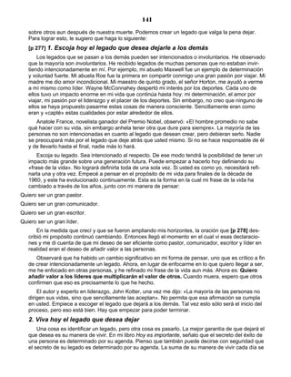 141
sobre otros aun después de nuestra muerte. Podemos crear un legado que valga la pena dejar.
Para lograr esto, le sugiero que haga lo siguiente:
[p 277] 1. Escoja hoy el legado que desea dejarle a los demás
Los legados que se pasan a los demás pueden ser intencionados o involuntarios. He observado
que la mayoría son involuntarios. He recibido legados de muchas personas que no estaban invir-
tiendo intencionadamente en mí. Por ejemplo, mi abuelo Maxwell fue un ejemplo de determinación
y voluntad fuerte. Mi abuela Roe fue la primera en compartir conmigo una gran pasión por viajar. Mi
madre me dio amor incondicional. Mi maestro de quinto grado, el señor Horton, me ayudó a verme
a mí mismo como líder. Wayne McConnahey despertó mi interés por los deportes. Cada uno de
ellos tuvo un impacto enorme en mi vida que continúa hasta hoy: mi determinación, el amor por
viajar, mi pasión por el liderazgo y el placer de los deportes. Sin embargo, no creo que ninguno de
ellos se haya propuesto pasarme estas cosas de manera consciente. Sencillamente eran como
eran y «capté» estas cualidades por estar alrededor de ellos.
Anatole France, novelista ganador del Premio Nobel, observó: «El hombre promedio no sabe
qué hacer con su vida, sin embargo anhela tener otra que dure para siempre». La mayoría de las
personas no son intencionadas en cuanto al legado que desean crear, pero debieran serlo. Nadie
se preocupará más por el legado que deje atrás que usted mismo. Si no se hace responsable de él
y de llevarlo hasta el final, nadie más lo hará.
Escoja su legado. Sea intencionado al respecto. De ese modo tendrá la posibilidad de tener un
impacto más grande sobre una generación futura. Puede empezar a hacerlo hoy definiendo su
«frase de la vida». No logrará definirla toda de una sola vez. Si usted es como yo, necesitará refi-
narla una y otra vez. Empecé a pensar en el propósito de mi vida para finales de la década de
1960, y este ha evolucionado continuamente. Esta es la forma en la cual mi frase de la vida ha
cambiado a través de los años, junto con mi manera de pensar:
Quiero ser un gran pastor.
Quiero ser un gran comunicador.
Quiero ser un gran escritor.
Quiero ser un gran líder.
En la medida que crecí y que se fueron ampliando mis horizontes, la oración que [p 278] des-
cribió mi propósito continuó cambiando. Entonces llegó el momento en el cual vi esas declaracio-
nes y me di cuenta de que mi deseo de ser eficiente como pastor, comunicador, escritor y líder en
realidad eran el deseo de añadir valor a las personas.
Observará que ha habido un cambio significativo en mi forma de pensar, uno que es crítico a fin
de crear intencionadamente un legado. Ahora, en lugar de enfocarme en lo que quiero llegar a ser,
me he enfocado en otras personas, y he refinado mi frase de la vida aun más. Ahora es: Quiero
añadir valor a los líderes que multiplicarán el valor de otros. Cuando muera, espero que otros
confirmen que eso es precisamente lo que he hecho.
El autor y experto en liderazgo, John Kotter, una vez me dijo: «La mayoría de las personas no
dirigen sus vidas, sino que sencillamente las aceptan». No permita que esa afirmación se cumpla
en usted. Empiece a escoger el legado que dejará a los demás. Tal vez esto sólo será el inicio del
proceso, pero eso está bien. Hay que empezar para poder terminar.
2. Viva hoy el legado que desea dejar
Una cosa es identificar un legado, pero otra cosa es pasarlo. La mejor garantía de que dejará el
que desea es su manera de vivir. En mi libro Hoy es importante, señalo que el secreto del éxito de
una persona es determinado por su agenda. Pienso que también puede decirse con seguridad que
el secreto de su legado es determinado por su agenda. La suma de su manera de vivir cada día se
 