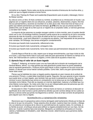 142
convierte en su legado. Sume cada una de las acciones durante el transcurso de muchos años, y
podrá ver que su legado empieza a tomar forma.
En su libro Training for Power and Leadership [Capacitación para el poder y liderazgo], Grenvi-
lle Kleiser escribe:
Su vida es como un libro. El título contiene su nombre, el prefacio es su introducción al mundo. Las
páginas son un registro diario de sus esfuerzos, pruebas, placeres, desencantos y logros. Día tras
día sus pensamientos y acciones se inscriben en su libro de la vida. Hora tras hora se hace un re-
gistro que deberá permanecer por todos los tiempos. [p 279] Una vez que se precisa escribir la
palabra finis, que se diga de su libro que es un registro de un propósito noble, un servicio generoso
y una labor bien hecha.
La mayoría de las personas no pueden escoger cuándo ni cómo morirán, pero sí pueden decidir
cómo van a vivir. El sociólogo Anthony Campolo cuenta acerca de un estudio en el cual a cincuenta
personas de más de noventa y cinco años de edad se les hizo una pregunta: «Si pudiera vivir su
vida nuevamente, ¿qué haría diferente?» La pregunta era abierta, y las respuestas de las personas
eran variadas. Sin embargo, tres temas emergieron constantemente:
Si tuviera que hacerlo todo nuevamente, reflexionaría más.
Si tuviera que hacerlo todo nuevamente, arriesgaría más.
Si tuviera que hacerlo todo nuevamente, haría más cosas que permanecieran después de mi muer-
te.
Cuando llegue al final de su vida, espero que no tenga remordimientos, que haya vivido la vida
a lo sumo, y que haya hecho todo lo que pudo cada día para aprovechar al máximo su tiempo en la
tierra. Ser intencionado en cuanto a su legado y vivirlo cada día le ayudará a hacer eso.
3. Aprecie hoy el valor de un buen legado
Charles F. Kettering, el inventor quien una vez fuera jefe de la división de investigación de la
General Motors, afirmó: «Lo más grande que esta generación puede hacer es poner pasaderas
para la siguiente generación». Produce mucho gozo llevar a otros a lugares en los que nunca han
estado y a alturas que nunca habían soñado posibles. Como líder, tiene una gran oportunidad de
hacer esas cosas.
Pienso que la habilidad de crear un legado positivo depende en gran manera de la actitud de
una persona. Primero, a usted debe importarle la gente. Segundo, hay que apreciar el gran impacto
que puede tener un buen legado, pero también hay que tener la perspectiva correcta. Hay que re-
conocer lo poco importante que somos en comparación con la tarea que se nos ha [p 280] enco-
mendado como líderes. Para ello se requiere un nivel de objetividad, madurez y humildad que mu-
chos líderes nunca logran. Su meta como líder no es ser indispensable para las personas que diri-
ge; es dejarle a su gente algo que le resulte indispensable.
El educador D. Elton Trueblood escribió: «Hemos hecho al menos un comienzo al descubrir el
significado de la vida humana cuando plantamos árboles que den sombra debajo de los cuales sa-
bemos a ciencia cierta que jamás nos llegaremos a sentar». Ese es el tipo correcto de perspectiva
para alguien que crea su legado.
INVERSIÓN EN LA GENERACIÓN VENIDERA
Reconozco que mi perspectiva sobre el tema del legado está fuertemente influida por la fase de
la vida en la que me encuentro. Tengo sesenta años de edad, nuestros hijos han crecido, y Marga-
ret y yo estamos en la época de la vida en la cual disfrutamos de nuestros nietos. En contraste, si
su familia es joven, el enfoque actual para edificar su legado probablemente son sus hijos. Así de-
biera ser. Cuando nuestros hijos eran jóvenes, Margaret y yo estábamos enfocados en inculcar
valores y habilidades en Elizabeth y Joel. Mientras crecían, determinamos que queríamos darles
cuatro cosas:
 