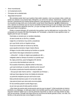 143
• Amor incondicional
• Un fundamento de fe
• Principios de la vida/del éxito
• Seguridad emocional
Me complace poder decir que nuestros hijos están casados, viven sus propias vidas y están pa-
sando sus valores a sus propios hijos. Margaret y yo vemos los valores, esperanzas, sueños, expe-
riencias y bendiciones de nuestra familia pasarse a otra generación. Es sumamente satisfactorio, y
me recuerda de algo dicho por el reformador social Henry Ward Beecher: [p 281] «Debiéramos
vivir y laborar en el tiempo que se nos ha concedido de forma tal que lo que nos llegó como semilla
pase a la generación siguiente como flor, y lo que nos llegó como flor pase como fruta. Eso es lo
que quiere decir el progreso».
Existe un poema llamado «El constructor de puentes» que he disfrutado por muchos años. Fue
compuesto por el poeta Will Allen Dromgoole, de Tennessee, y describe lo que significa crear un
legado para los que nos siguen:
Caminaba un anciano por un sendero desolado,
al caer la tarde de un día frío y nublado.
Llegó él a un barranco muy ancho y escabroso
por cuyo fondo corría un lúgubre arroyo.
Cruzó así al otro lado en la tenue luz del día,
pues aquello al anciano ningún miedo ofrecía.
Al llegar a la otra orilla construyó el hombre un puente
que hiciera más seguro atravesar la corriente.
—¡Escuche! —le dijo un viajero que pasaba por allí—,
malgasta usted su tiempo al construir un puente aquí.
Su viaje ya termina, pues ha llegado el fin del día
y ya nunca más transitará por esta vía.
Ha cruzado el barranco, dejando atrás lo más duro,
¿por qué construye un puente, estando ya tan oscuro?
El anciano constructor levantó entonces la cabeza:
—Es que por este mismo camino —respondió con firmeza—,
noté que hace algunas horas me trataba de alcanzar
un jovencito inexperto que por acá ha de cruzar.
Este profundo barranco para mí no ha sido nada,
mas para el joven que viene será una encrucijada.
En las sombras pasará cuando llegue aquí,
es por eso que para él este puente construí.
¿Qué clase de puente está construyendo para los que le siguen? ¿Está sacándole el máximo
provecho a su liderazgo, no sólo para usted, sino también para los que le siguen hoy y los que le
seguirán mañana? Saber que un día las personas resumirán su vida en una sola oración es algo
que da que pensar. Escoger esa frase ahora es una forma de decirle gracias a Dios, a la vida, a la
familia y a las personas que nunca llegará a conocer.
 