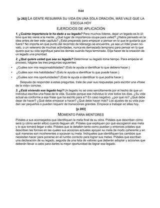 144
[p 282] LA GENTE RESUMIRÁ SU VIDA EN UNA SOLA ORACIÓN, MÁS VALE QUE LA
ESCOJA HOY
EJERCICIOS DE APLICACIÓN
1. ¿Cuánta importancia le ha dado a su legado? Para muchos líderes, dejar un legado es lo úl-
timo que les viene a la mente. ¿Qué lugar de importancia ocupa para usted? ¿Había pensado en la
idea antes de leer este capítulo? ¿Está preparado para empezar a pensar en lo que le gustaría que
fuera? No importa en qué punto del recorrido de liderazgo se encuentre, ya sea un líder joven no-
vato, o un veterano de muchas actividades, nunca es demasiado temprano para pensar en lo que
quiere que su vida signifique para los demás cuando haya terminado. Elija hacer de la creación de
un legado una prioridad.
2. ¿Qué quiere usted que sea su legado? Determinar su legado toma tiempo. Para empezar el
proceso, hágase las tres preguntas siguientes:
• ¿Cuáles son mis responsabilidades? (Esto le ayuda a identificar lo que debiera hacer.)
• ¿Cuáles son mis habilidades? (Esto le ayuda a identificar lo que puede hacer.)
• ¿Cuáles son mis oportunidades? (Esto le ayuda a identificar lo que podría hacer.)
Después de responder a estas preguntas, trate de usar sus respuestas para escribir una «frase
de la vida» concisa.
3. ¿Está viviendo ese legado hoy? Un legado no se crea sencillamente por el hecho de que un
individuo escriba una frase de la vida. Sucede porque ese individuo lo vive todos los días. ¿Su vida
actual es conforme a esa frase que ha escrito para sí? En caso negativo, ¿por qué no? ¿Qué debe
dejar de hacer? ¿Qué debe empezar a hacer? ¿Qué debe hacer más? Los ajustes de su vida pue-
den ser pequeños o pueden requerir de transiciones grandes. Empiece a trabajar en ellas hoy.
[p 283]
MOMENTO PARA MENTORES
Pídales a sus aconsejados que identifiquen la meta final de su obra. Pídales que describan cómo
será (y cómo serán ellos) cuando lleguen allí. Pídales que expliquen por qué escogieron esa meta
y lo que tomará llegar a ella. Pídales que la detallen tanto como puedan y entonces pídales que
describan las formas en las cuales sus acciones actuales apoyan su meta de modo coherente y en
qué maneras son incoherentes o socavan su meta. Indíqueles que identifiquen los cambios que
necesitan hacer para ponerse en el rumbo correcto para lograr sus metas. Pídales que escriban
una declaración de su legado, seguida de una lista de valores que deberán adoptar y acciones que
deberán llevar a cabo para darles la mejor oportunidad de lograr ese legado.
 