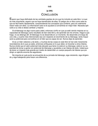 145
[p 285]
CONCLUSIÓN
Espero que haya disfrutado de las veintiséis pepitas de oro que he incluido en este libro. Lo que
es más importante, espero que se haya beneficiado de ellas. El peligro de un libro como este es
que es fácil leerlo rápidamente, comprendiendo los conceptos que contiene, pero sin realmente
hacer nada con ellos. La información sola no le ayudará a convertirse en mejor líder. Necesita apli-
carla a su vida si desea cambiar y mejorar.
Si el liderazgo es algo nuevo para usted, entonces confío en que ya esté viendo mejoras en su
capacidad de liderazgo como resultado de leer este libro y de aprender de mis errores. Haga lo que
haga, no se detenga allí. El liderazgo no se desarrolla en un momento. Se desarrolla a lo largo de
una vida, y cuanto más intencionado sea con respecto al crecimiento de su liderazgo, tanto mayor
será su potencial para convertirse en el líder que es capaz de ser. Nunca deje de aprender.
Si es un líder veterano y de éxito, y muchas de las cosas en este libro le han sido meramente
recordatorios de lo que ya sabe, entonces enfóquese en lo que debe: en levantar a otros líderes.
Nunca olvide que el valor potencial más elevado que tiene no está en su liderazgo, está en su ca-
pacidad de tomar a gente con potencial de liderazgo y ayudarles a ser líderes de éxito. Usted pue-
de tener un impacto más grande por medio de desarrollar un cuerpo pequeño de líderes que por
dirigir un ejército enorme de seguidores.
No importa en qué punto se encuentre de su jornada de liderazgo, siga creciendo, siga dirigien-
do y siga trabajando para hacer una diferencia.
 