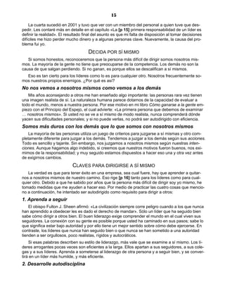 15
La cuarta sucedió en 2001 y tuvo que ver con un miembro del personal a quien tuve que des-
pedir. Les contaré más en detalle en el capítulo «La [p 15] primera responsabilidad de un líder es
definir la realidad». El resultado final del asunto es que mi falta de disposición al tomar decisiones
difíciles me hizo perder mucho dinero y a algunas personas clave. Nuevamente, la causa del pro-
blema fui yo.
DECIDA POR SÍ MISMO
Si somos honestos, reconoceremos que la persona más difícil de dirigir somos nosotros mis-
mos. La mayoría de la gente no tiene que preocuparse de la competencia. Los demás no son la
causa de que salgan perdiendo. Si no ganan, es porque ellos se descalifican a sí mismos.
Eso es tan cierto para los líderes como lo es para cualquier otro. Nosotros frecuentemente so-
mos nuestros propios enemigos. ¿Por qué es así?
No nos vemos a nosotros mismos como vemos a los demás
Mis años aconsejando a otros me han enseñado algo importante: las personas rara vez tienen
una imagen realista de sí. La naturaleza humana parece dotarnos de la capacidad de evaluar a
todo el mundo, menos a nuestra persona. Por ese motivo en mi libro Cómo ganarse a la gente em-
piezo con el Principio del Espejo, el cual advierte: «La primera persona que debemos de examinar
… nosotros mismos». Si usted no se ve a sí mismo de modo realista, nunca comprenderá dónde
yacen sus dificultades personales; y si no puede verlas, no podrá ser autodirigido con eficiencia.
Somos más duros con los demás que lo que somos con nosotros mismos
La mayoría de las personas utiliza un juego de criterios para juzgarse a sí mismas y otro com-
pletamente diferente para juzgar a los demás. Tendemos a juzgar a los demás según sus acciones.
Todo es sencillo y tajante. Sin embargo, nos juzgamos a nosotros mismos según nuestras inten-
ciones. Aunque hagamos algo indebido, si creemos que nuestros motivos fueron buenos, nos exi-
mimos de la responsabilidad; y muy seguido estamos dispuestos a hacer eso una y otra vez antes
de exigirnos cambios.
CLAVES PARA DIRIGIRSE A SÍ MISMO
La verdad es que para tener éxito en una empresa, sea cual fuere, hay que aprender a quitar-
nos a nosotros mismos de nuestro camino. Eso rige [p 16] tanto para los líderes como para cual-
quier otro. Debido a que he sabido por años que la persona más difícil de dirigir soy yo mismo, he
tomado medidas que me ayuden a hacer eso. Por medio de practicar las cuatro cosas que mencio-
no a continuación, he intentado ser autodirigido como requisito para dirigir a otros:
1. Aprenda a seguir
El obispo Fulton J. Sheen afirmó: «La civilización siempre corre peligro cuando a los que nunca
han aprendido a obedecer les es dado el derecho de mandar». Sólo un líder que ha seguido bien
sabe cómo dirigir a otros bien. El buen liderazgo exige comprender el mundo en el cual viven sus
seguidores. La conexión con su gente es posible porque usted ha caminado en sus pasos; sabe lo
que significa estar bajo autoridad y por ello tiene un mejor sentido sobre cómo debe ejercerse. En
contraste, los líderes que nunca han seguido bien o que nunca se han sometido a una autoridad
tienden a ser orgullosos, poco realistas, rígidos y autocráticos.
Si esas palabras describen su estilo de liderazgo, más vale que se examine a sí mismo. Los lí-
deres arrogantes pocas veces son eficientes a la larga. Ellos apartan a sus seguidores, a sus cole-
gas y a sus líderes. Aprenda a someterse al liderazgo de otra persona y a seguir bien, y se conver-
tirá en un líder más humilde, y más eficiente.
2. Desarrolle autodisciplina
 