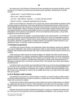 16
Se cuenta que un día Federico el Grande de Prusia caminaba por las afueras de Berlín cuando
se topó con un hombre muy anciano que caminaba a paso decidido y directamente en sentido
opuesto.
—¿Quién eres? —inquirió Federico de su súbdito.
—Soy un rey —repuso el anciano.
—¡Un rey! —dijo Federico, riéndose—. ¿Y sobre cuál reino reinas?
—Sobre mí mismo —respondió orgullosamente el anciano.
Cada uno de nosotros es «monarca» de su propia vida. Somos responsables de gobernar sobre
nuestras acciones y decisiones. Para tomar decisiones coherentemente buenas, tomar la acción
correcta [p 17] cuando sea necesario y refrenarnos de las acciones incorrectas se requiere de ca-
rácter y autodisciplina. Hacer lo contrario es perder el control sobre nosotros mismos: decir cosas
que luego lamentamos, perder oportunidades que se nos conceden, gastarlo todo hasta quedar
endeudados. Como observó el rey Salomón: «El rico se enseñorea de los pobres, y el que toma
prestado es siervo del que presta».2
En su obra «Decisión de carácter», el ensayista británico John Foster escribe: «Un hombre sin
decisión de carácter nunca puede describirse como dueño de sí mismo. Él le pertenece a todo lo
que pudiere hacerle cautivo». Cuando somos necios, deseamos conquistar al mundo. Cuando so-
mos sabios, deseamos conquistarnos a nosotros mismos. Eso empieza cuando hacemos lo que
debiéramos hacer, sin importar nuestros sentimientos al respecto.
3. Practique la paciencia
Los líderes que conozco tienden a ser impacientes. Miran hacia delante, piensan por adelanta-
do y buscan adelantarse. Eso puede ser algo bueno. Estar un paso al frente nos hace líderes. Sin
embargo, esto también puede ser algo malo. Estar cincuenta pasos al frente puede convertirnos en
mártires.
Pocas cosas que valen la pena en la vida nos llegan con rapidez. No existe cosa tal como la
grandeza instantánea ni la madurez instantánea. Estamos acostumbrados a la avena instantánea,
al café instantáneo y a las palomitas de maíz cocidas en microondas. Pero uno no se convierte en
líder de la noche a la mañana. Los líderes tipo microondas no tienen poder para permanecer. El
liderazgo se asemeja más a una olla de cocimiento lento. Toma tiempo, pero vale la pena esperar
el producto final.
Los líderes tienen que recordar que el propósito de dirigir no es cruzar la línea de llegada prime-
ro, sino traer a otros consigo al cruzarla. Por ese motivo, es necesario que ellos deliberadamente
reduzcan el paso, permanezcan conectados con su gente, recluten a otros para ayudarles a cum-
plir la visión y los mantengan en marcha. No es posible hacer esto si uno está mucho más adelan-
tado que su gente.
[p 18] 4. Busque rendir cuentas
Las personas que se guían a sí mismas saben un secreto: no pueden confiar en ellas mismas.
Los buenos líderes saben que el poder es seductor y comprenden su propia falibilidad. Ser líder y
negar esto es ponerse en peligro.
A través de los años he leído acerca de muchos líderes que tuvieron fallas éticas en su lideraz-
go. ¿Sabe qué cosa tenían en común? Todos pensaban que a ellos nunca les sucedería. Tenían
un falso sentido de seguridad. Pensaban que eran incapaces de arruinar sus vidas y las vidas de
otros.
Aprender esa lección fue algo sumamente serio para mí, porque yo compartía esa misma acti-
tud. Creía que me encontraba por encima de posibilidades semejantes, y eso me asustó. En ese
2
Proverbios 22:7 (RV1960).
 