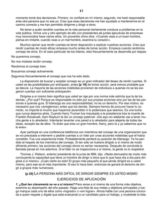 17
momento tomé dos decisiones. Primero, no confiaré en mí mismo; segundo, me haré responsable
ante otra persona que no sea yo. Creo que esas decisiones me han ayudado a mantenerme en el
camino correcto y me han permitido dirigirme y dirigir a otros.
No tener a quién rendirle cuentas en la vida personal ciertamente conduce a problemas en la
vida pública. Vimos uno y otro ejemplo de ello con presidentes de juntas ejecutivas de empresas
muy reconocidos hace varios años. Un proverbio chino dice: «Cuando veas a un buen hombre,
piensa en imitarle; cuando veas a un mal hombre, examina tu corazón».
Muchos opinan que rendir cuentas es tener disposición a explicar nuestras acciones. Creo que
rendir cuentas de modo eficaz empieza mucho antes de tomar acción. Empieza cuando recibimos
consejo de otros. En el caso particular de los líderes, esto frecuentemente se desarrolla por etapas:
No queremos consejo.
No nos molesta recibir consejo.
Recibimos el consejo bien.
Buscamos consejo activamente.
Seguimos frecuentemente el consejo que nos ha sido dado.
La disposición de buscar y aceptar consejo es un gran indicador del deseo de rendir cuentas. Si
usted ve las posibilidades por anticipado, antes [p 19] de tomar acción, será menos probable que
se desvíe. La mayoría de las acciones indebidas provienen de individuos a quienes no se les exi-
gieron cuentas con suficiente anticipación.
Dirigirse a sí mismo bien significa que usted se rige por una norma más estricta que la de los
demás. ¿Por qué? Porque es responsable no sólo por sus propias acciones sino por las de las per-
sonas a quienes guía. El liderazgo es una responsabilidad, no es un derecho. Por ese motivo, es
necesario que nos «arreglemos» antes que los demás. Siempre hemos de procurar hacer lo co-
rrecto, no importa lo mucho que hayamos ascendido ni lo poderosos que seamos. Es una lucha
que nunca dejamos atrás. Cuando Harry Truman fue impulsado a la presidencia tras la muerte de
Franklin Roosevelt, Sam Rayburn le dio un consejo paternal: «De aquí en adelante vas a tener mu-
cha gente a tu alrededor. Intentarán levantar una pared a tu alrededor para alejarte de todas las
ideas, excepto las de ellos. Te dirán que eres un gran hombre, Harry, pero tú y yo sabemos que no
lo eres».
Ayer participé en una conferencia telefónica con miembros del consejo de una organización que
se vio precisada a intervenir y pedirle cuentas a un líder por unas acciones indebidas que él había
cometido. Fue una experiencia triste. Probablemente perderá su posición de liderazgo. Ya ha per-
dido el respeto de los miembros del consejo. Si tan sólo se hubiera dirigido a sí mismo de modo
eficiente primero, las acciones del consejo ahora no serían necesarias. Después de concluida la
llamada pensé en mis adentros: Si el líder no se inspecciona a sí mismo, la gente no lo respetará.
Thomas J. Watson, anterior presidente de la junta de IBM, dijo: «Nada demuestra de modo más
concluyente la capacidad que tiene un hombre de dirigir a otros que lo que hace día a día para diri-
girse a sí mismo». ¡Cuán cierto es esto! El grupo más pequeño al que jamás dirigirá es a usted
mismo, pero ese es el más importante. Si eso lo hace bien, entonces se ganará el derecho de diri-
gir a grupos más numerosos.
[p 20] LA PERSONA MÁS DIFÍCIL DE DIRIGIR SIEMPRE ES USTED MISMO
EJERCICIOS DE APLICACIÓN
1. ¿Qué tan claramente se ve a sí mismo? Para verse a sí mismo de una forma más objetiva,
examine su desempeño del año pasado. Haga una lista de sus metas y objetivos principales y lue-
go marque cada uno de ellos como «logrado» o «sin lograr». Ahora hable con una persona conoci-
da a quien respete y dígale que está evaluando a un candidato para un trabajo, y muéstrele la lista.
 