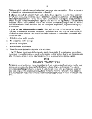 18
Pídale su opinión sobre la base de los logros y fracasos de este «candidato». ¿Cómo se compara
la evaluación de esta persona con su propia evaluación?
2. ¿Dónde necesita crecimiento? ¿En cuáles de las áreas siguientes necesita mayor crecimien-
to? ¿Autodisciplina, disposición de seguir o paciencia? ¿Cuáles nuevas tareas o prácticas puede
adoptar para desarrollarlas? Tal vez debería fijarse una meta que para lograrla le requiriera de un
año de trabajo o postergar la compra de algo que haya deseado por algún tiempo. Tal vez debería
ofrecerse a llevar a cabo una tarea para un líder al cual le cueste trabajo seguir. O tal vez debería
considerar ofrecerse como voluntario; para ello se requiere de paciencia, disposición de seguir y
autodisciplina.
3. ¿Qué tan bien recibe usted los consejos? Pida a un grupo de cinco a diez de sus amigos,
colegas y familiares que le evalúen empleando los niveles que se mencionan en este capítulo. El
número que aparece junto a cada uno de los niveles indicados a continuación corresponde a los
puntos que vale:
1. Usted no quiere recibir consejo.
2. No se opone a recibir consejo.
3. Recibe el consejo bien.
4. Busca consejo activamente.
5. Sigue frecuentemente el consejo que le ha sido dado.
[p 21] Calcule el promedio de los puntajes que le hayan dado. Si su calificación promedio es
menor que 4, necesita mejorar en esa área. Empiece a reclutar a otros durante las etapas de reco-
pilar información antes de tomar alguna decisión. Si es casado, empiece con su esposa.
[p 22]
MOMENTO PARA MENTORES
Tenga una conversación muy franca con cada una de las personas que le ven como mentor para
explicarles cómo se están desempeñando ellos en esto de dirigirse a sí mismos. Proporcione
ejemplos específicos para ilustrar su punto de vista. Luego ayude a los que necesitan crecer en
esta área asignándoles tareas que les ayuden a demostrar iniciativa y a hacerse más responsa-
bles. Reúnase con ellos periódicamente para brindarles la oportunidad de rendir cuentas en esta
área.
 