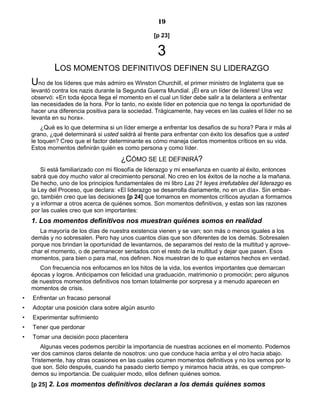 19
[p 23]
3
LOS MOMENTOS DEFINITIVOS DEFINEN SU LIDERAZGO
Uno de los líderes que más admiro es Winston Churchill, el primer ministro de Inglaterra que se
levantó contra los nazis durante la Segunda Guerra Mundial. ¡Él era un líder de líderes! Una vez
observó: «En toda época llega el momento en el cual un líder debe salir a la delantera a enfrentar
las necesidades de la hora. Por lo tanto, no existe líder en potencia que no tenga la oportunidad de
hacer una diferencia positiva para la sociedad. Trágicamente, hay veces en las cuales el líder no se
levanta en su hora».
¿Qué es lo que determina si un líder emerge a enfrentar los desafíos de su hora? Para ir más al
grano, ¿qué determinará si usted saldrá al frente para enfrentar con éxito los desafíos que a usted
le toquen? Creo que el factor determinante es cómo maneja ciertos momentos críticos en su vida.
Estos momentos definirán quién es como persona y como líder.
¿CÓMO SE LE DEFINIRÁ?
Si está familiarizado con mi filosofía de liderazgo y mi enseñanza en cuanto al éxito, entonces
sabrá que doy mucho valor al crecimiento personal. No creo en los éxitos de la noche a la mañana.
De hecho, uno de los principios fundamentales de mi libro Las 21 leyes irrefutables del liderazgo es
la Ley del Proceso, que declara: «El liderazgo se desarrolla diariamente, no en un día». Sin embar-
go, también creo que las decisiones [p 24] que tomamos en momentos críticos ayudan a formarnos
y a informar a otros acerca de quiénes somos. Son momentos definitivos, y estas son las razones
por las cuales creo que son importantes:
1. Los momentos definitivos nos muestran quiénes somos en realidad
La mayoría de los días de nuestra existencia vienen y se van; son más o menos iguales a los
demás y no sobresalen. Pero hay unos cuantos días que son diferentes de los demás. Sobresalen
porque nos brindan la oportunidad de levantarnos, de separarnos del resto de la multitud y aprove-
char el momento, o de permanecer sentados con el resto de la multitud y dejar que pasen. Esos
momentos, para bien o para mal, nos definen. Nos muestran de lo que estamos hechos en verdad.
Con frecuencia nos enfocamos en los hitos de la vida, los eventos importantes que demarcan
épocas y logros. Anticipamos con felicidad una graduación, matrimonio o promoción; pero algunos
de nuestros momentos definitivos nos toman totalmente por sorpresa y a menudo aparecen en
momentos de crisis.
• Enfrentar un fracaso personal
• Adoptar una posición clara sobre algún asunto
• Experimentar sufrimiento
• Tener que perdonar
• Tomar una decisión poco placentera
Algunas veces podemos percibir la importancia de nuestras acciones en el momento. Podemos
ver dos caminos claros delante de nosotros: uno que conduce hacia arriba y el otro hacia abajo.
Tristemente, hay otras ocasiones en las cuales ocurren momentos definitivos y no los vemos por lo
que son. Sólo después, cuando ha pasado cierto tiempo y miramos hacia atrás, es que compren-
demos su importancia. De cualquier modo, ellos definen quiénes somos.
[p 25] 2. Los momentos definitivos declaran a los demás quiénes somos
 