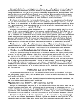 20
La mayoría de los días podemos ponernos máscaras que ocultan quiénes somos de la gente a
nuestro alrededor. Durante los momentos definitivos, no podemos hacer esto. Nuestro currículo
pierde significado. No importa cómo nos hemos presentado ante los demás. Nuestra imagen nada
significa. Los momentos definitivos enfocan la luz en nosotros. No tenemos tiempo de manipular
nuestras acciones para que parezcan favorables. Lo que hay dentro de nosotros queda revelado
ante todos. Nuestro carácter no se forja en estos momentos, ¡sino que se revela!
En el caso de los líderes, los momentos definitivos le dicen a sus seguidores muchas de las co-
sas que ellos realmente desean saber: quiénes son sus líderes, qué es lo que piensan y por qué
son líderes. Si se maneja bien, un momento definitivo puede cimentar una relación y vincular a líde-
res y seguidores de por vida. Si se maneja mal, un momento definitivo puede costarle a un líder su
credibilidad y ponerle fin a su capacidad de dirigir.
En la edición revisada del décimo aniversario de Las 21 leyes irrefutables del liderazgo, escribí
acerca de dos momentos definitivos en el liderazgo del presidente George W. Bush. Su primer pe-
ríodo presidencial se vio definido por su respuesta ante los ataques terroristas del 11 de septiem-
bre. Él estableció una conexión con el corazón del pueblo estadounidense, y aun los que no habían
votado por él estuvieron dispuestos a darle una oportunidad a su liderazgo. Sin embargo, su se-
gundo período presidencial fue definido por su respuesta deficiente al huracán Katrina. Bastaron
apenas unos cuantos días para que el pueblo de Estados Unidos sintiera el vacío de liderazgo, y
para que muchos de los que apoyaban al presidente desaprobaran su desempeño como líder.
Mi intención no es criticar. Todos hemos experimentado el fracaso. Mi punto es que los momen-
tos definitivos de los líderes pueden tener un efecto dramático sobre los demás. Cuando un líder
responde correctamente, todos ganamos; cuando responde incorrectamente, todos perdemos.
[p 26] 3. Los momentos definitivos determinan en quiénes nos convertiremos
Uno nunca queda igual después de pasar por un momento definitivo. De alguna manera somos
movidos. Tal vez será hacia delante, o hacia atrás, pero no lo dude, será movido. ¿Por qué? Por-
que los momentos definitivos no son normales, y lo «normal» no funciona en esos momentos.
Visualizo los momentos definitivos como intersecciones en nuestras vidas. Nos dan la oportuni-
dad de hacer un giro, cambiar de dirección y buscar un nuevo destino. Presentan alternativas y
oportunidades. En esos momentos tenemos que escoger, y lo que escojamos nos definirá. ¿Qué
haremos? Nuestra respuesta nos pone en un nuevo camino, y ese nuevo camino definirá lo que
seremos en el futuro. Después de un momento definitivo, nunca volvemos a ser la misma persona
que éramos antes.
MOMENTOS QUE ME DEFINIERON
Los momentos definitivos de mi vida han determinado en quién me he convertido. Si me quita
uno solo de ellos, bueno o malo yo no sería igual; y los momentos definitivos que tengo por delante
continuarán moldeándome.
Al mirar hacia atrás a los muchos momentos definitivos de mi vida y reflexionar sobre ellos, veo
que todos pueden clasificarse en cuatro categorías:
Algunos momentos definitivos abren caminos nuevos
Muchos de los momentos definitivos de mi vida me permitieron iniciar algo nuevo. Hace más de
veinte años estaba enseñando sobre el liderazgo a un grupo pequeño de personas en Jackson,
Misisipí. Al finalizar el seminario, uno de los participantes me preguntó si era posible que yo le diera
capacitación sobre el liderazgo de modo continuo. Yo no estaba seguro cómo podría hacerse eso.
Sin embargo, conforme hablamos, pude percibir que muchos otros asistentes deseaban lo mismo.
En ese momento, tomé una decisión rápidamente. Les dije que si estaban dispuestos a pagar
una tarifa no muy costosa, les prometería redactar y grabar una lección de liderazgo nueva de una
hora de duración por mes y enviárselas. Nunca había hecho nada semejante antes y ni siquiera
 