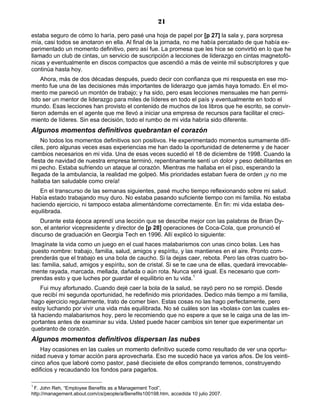 21
estaba seguro de cómo lo haría, pero pasé una hoja de papel por [p 27] la sala y, para sorpresa
mía, casi todos se anotaron en ella. Al final de la jornada, no me había percatado de que había ex-
perimentado un momento definitivo, pero así fue. La promesa que les hice se convirtió en lo que he
llamado un club de cintas, un servicio de suscripción a lecciones de liderazgo en cintas magnetofó-
nicas y eventualmente en discos compactos que ascendió a más de veinte mil subscriptores y que
continúa hasta hoy.
Ahora, más de dos décadas después, puedo decir con confianza que mi respuesta en ese mo-
mento fue una de las decisiones más importantes de liderazgo que jamás haya tomado. En el mo-
mento me pareció un montón de trabajo; y ha sido, pero esas lecciones mensuales me han permi-
tido ser un mentor de liderazgo para miles de líderes en todo el país y eventualmente en todo el
mundo. Esas lecciones han provisto el contenido de muchos de los libros que he escrito, se convir-
tieron además en el agente que me llevó a iniciar una empresa de recursos para facilitar el creci-
miento de líderes. Sin esa decisión, todo el rumbo de mi vida habría sido diferente.
Algunos momentos definitivos quebrantan el corazón
No todos los momentos definitivos son positivos. He experimentado momentos sumamente difí-
ciles, pero algunas veces esas experiencias me han dado la oportunidad de detenerme y de hacer
cambios necesarios en mi vida. Una de esas veces sucedió el 18 de diciembre de 1998. Cuando la
fiesta de navidad de nuestra empresa terminó, repentinamente sentí un dolor y peso debilitantes en
mi pecho. Estaba sufriendo un ataque al corazón. Mientras me hallaba en el piso, esperando la
llegada de la ambulancia, la realidad me golpeó. Mis prioridades estaban fuera de orden ¡y no me
hallaba tan saludable como creía!
En el transcurso de las semanas siguientes, pasé mucho tiempo reflexionando sobre mi salud.
Había estado trabajando muy duro. No estaba pasando suficiente tiempo con mi familia. No estaba
haciendo ejercicio, ni tampoco estaba alimentándome correctamente. En fin: mi vida estaba des-
equilibrada.
Durante esta época aprendí una lección que se describe mejor con las palabras de Brian Dy-
son, el anterior vicepresidente y director de [p 28] operaciones de Coca-Cola, que pronunció el
discurso de graduación en Georgia Tech en 1996. Allí explicó lo siguiente:
Imagínate la vida como un juego en el cual haces malabarismos con unas cinco bolas. Les has
puesto nombre: trabajo, familia, salud, amigos y espíritu, y las mantienes en el aire. Pronto com-
prenderás que el trabajo es una bola de caucho. Si la dejas caer, rebota. Pero las otras cuatro bo-
las: familia, salud, amigos y espíritu, son de cristal. Si se te cae una de ellas, quedará irrevocable-
mente rayada, marcada, mellada, dañada o aún rota. Nunca será igual. Es necesario que com-
prendas esto y que luches por guardar el equilibrio en tu vida.1
Fui muy afortunado. Cuando dejé caer la bola de la salud, se rayó pero no se rompió. Desde
que recibí mi segunda oportunidad, he redefinido mis prioridades. Dedico más tiempo a mi familia,
hago ejercicio regularmente, trato de comer bien. Estas cosas no las hago perfectamente, pero
estoy luchando por vivir una vida más equilibrada. No sé cuáles son las «bolas» con las cuales es-
tá haciendo malabarismos hoy, pero le recomiendo que no espere a que se le caiga una de las im-
portantes antes de examinar su vida. Usted puede hacer cambios sin tener que experimentar un
quebranto de corazón.
Algunos momentos definitivos dispersan las nubes
Hay ocasiones en las cuales un momento definitivo sucede como resultado de ver una oportu-
nidad nueva y tomar acción para aprovecharla. Eso me sucedió hace ya varios años. De los veinti-
cinco años que laboré como pastor, pasé diecisiete de ellos comprando terrenos, construyendo
edificios y recaudando los fondos para pagarlos.
1
F. John Reh, “Employee Benefits as a Management Tool”,
http://management.about.com/cs/people/a/Benefits100198.htm, accedida 10 julio 2007.
 