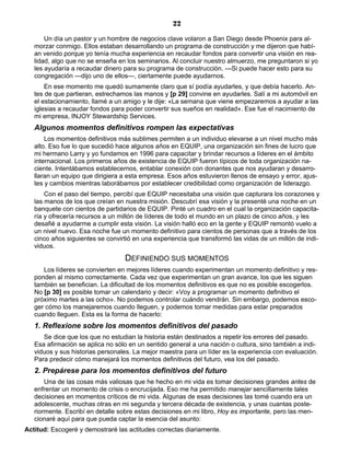 22
Un día un pastor y un hombre de negocios clave volaron a San Diego desde Phoenix para al-
morzar conmigo. Ellos estaban desarrollando un programa de construcción y me dijeron que habí-
an venido porque yo tenía mucha experiencia en recaudar fondos para convertir una visión en rea-
lidad, algo que no se enseña en los seminarios. Al concluir nuestro almuerzo, me preguntaron si yo
les ayudaría a recaudar dinero para su programa de construcción. —Si puede hacer esto para su
congregación —dijo uno de ellos—, ciertamente puede ayudarnos.
En ese momento me quedó sumamente claro que sí podía ayudarles, y que debía hacerlo. An-
tes de que partieran, estrechamos las manos y [p 29] convine en ayudarles. Salí a mi automóvil en
el estacionamiento, llamé a un amigo y le dije: «La semana que viene empezaremos a ayudar a las
iglesias a recaudar fondos para poder convertir sus sueños en realidad». Ese fue el nacimiento de
mi empresa, INJOY Stewardship Services.
Algunos momentos definitivos rompen las expectativas
Los momentos definitivos más sublimes permiten a un individuo elevarse a un nivel mucho más
alto. Eso fue lo que sucedió hace algunos años en EQUIP, una organización sin fines de lucro que
mi hermano Larry y yo fundamos en 1996 para capacitar y brindar recursos a líderes en el ámbito
internacional. Los primeros años de existencia de EQUIP fueron típicos de toda organización na-
ciente. Intentábamos establecernos, entablar conexión con donantes que nos ayudaran y desarro-
llaran un equipo que dirigiera a esta empresa. Esos años estuvieron llenos de ensayo y error, ajus-
tes y cambios mientras laborábamos por establecer credibilidad como organización de liderazgo.
Con el paso del tiempo, percibí que EQUIP necesitaba una visión que capturara los corazones y
las manos de los que creían en nuestra misión. Descubrí esa visión y la presenté una noche en un
banquete con cientos de partidarios de EQUIP. Pinté un cuadro en el cual la organización capacita-
ría y ofrecería recursos a un millón de líderes de todo el mundo en un plazo de cinco años, y les
desafié a ayudarme a cumplir esta visión. La visión halló eco en la gente y EQUIP remontó vuelo a
un nivel nuevo. Esa noche fue un momento definitivo para cientos de personas que a través de los
cinco años siguientes se convirtió en una experiencia que transformó las vidas de un millón de indi-
viduos.
DEFINIENDO SUS MOMENTOS
Los líderes se convierten en mejores líderes cuando experimentan un momento definitivo y res-
ponden al mismo correctamente. Cada vez que experimentan un gran avance, los que les siguen
también se benefician. La dificultad de los momentos definitivos es que no es posible escogerlos.
No [p 30] es posible tomar un calendario y decir: «Voy a programar un momento definitivo el
próximo martes a las ocho». No podemos controlar cuándo vendrán. Sin embargo, podemos esco-
ger cómo los manejaremos cuando lleguen, y podemos tomar medidas para estar preparados
cuando lleguen. Esta es la forma de hacerlo:
1. Reflexione sobre los momentos definitivos del pasado
Se dice que los que no estudian la historia están destinados a repetir los errores del pasado.
Esa afirmación se aplica no sólo en un sentido general a una nación o cultura, sino también a indi-
viduos y sus historias personales. La mejor maestra para un líder es la experiencia con evaluación.
Para predecir cómo manejará los momentos definitivos del futuro, vea los del pasado.
2. Prepárese para los momentos definitivos del futuro
Una de las cosas más valiosas que he hecho en mi vida es tomar decisiones grandes antes de
enfrentar un momento de crisis o encrucijada. Eso me ha permitido manejar sencillamente tales
decisiones en momentos críticos de mi vida. Algunas de esas decisiones las tomé cuando era un
adolescente, muchas otras en mi segunda y tercera década de existencia, y unas cuantas poste-
riormente. Escribí en detalle sobre estas decisiones en mi libro, Hoy es importante, pero las men-
cionaré aquí para que pueda captar la esencia del asunto:
Actitud: Escogeré y demostraré las actitudes correctas diariamente.
 