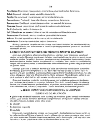 23
Prioridades: Determinaré mis prioridades importantes y actuaré sobre ellas diariamente.
Salud: Conoceré y seguiré pautas saludables diariamente.
Familia: Me comunicaré y me preocuparé por mi familia diariamente.
Pensamientos: Practicaré y desarrollaré buenos pensamientos diariamente.
Compromiso: Estableceré compromisos correctos y los guardaré diariamente.
Finanzas: Ganaré y administraré mis finanzas de modo correcto diariamente.
Fe: Profundizaré y viviré mi fe diariamente.
[p 31] Relaciones personales: Iniciaré e invertiré en relaciones sólidas diariamente.
Generosidad: Planificaré y seré un modelo de generosidad diariamente.
Valores: Adoptaré y pondré en práctica buenos valores diariamente.
Crecimiento: Buscaré y experimentaré mejoras diariamente.
No tengo que luchar con estos asuntos durante un momento definitivo. Ya han sido decididos y
ahora tengo libertad para enfocarme en la situación que tengo por delante y tomar mis decisiones
basándome en ellos.
3. Sáquele el máximo provecho a los momentos definitivos del presente
Ahora que estará atento a los momentos definitivos, estará en mejor posición de sacarles el
máximo provecho. Recuerde que después de haber experimentado uno de estos momentos, nunca
quedamos iguales. Pero el tipo de cambio que experimentemos dependerá de cómo respondamos
a estos momentos. Muchos de ellos nos presentan oportunidades. Junto con las oportunidades hay
riesgos, pero no tema correrlos. Con frecuencia es en los momentos de grandes riesgos que nacen
los grandes líderes.
Sostengo que existe la tentación de creer que todos los momentos definitivos son sumamente
dramáticos y que ocurren temprano en la vida de un líder. No creo que eso sea cierto. No se re-
quiere de una gran cantidad de avances significativos para obtener resultados dramáticos. Tan sólo
uno de ellos puede hacer una diferencia enorme. Como solía decir Alberto Einstein, a él se le ocu-
rrió la teoría de la relatividad tan sólo una vez, pero lo mantuvo ocupado por años.
Opino que si continúo creciendo, continúo buscando oportunidades y continúo corriendo ries-
gos, continuaré experimentando momentos definitivos. Si continúo tomando buenas decisiones y
siempre busco hacer las cosas que beneficien a mi gente en esos momentos, mi liderazgo conti-
nuará redefiniéndose, creciendo y mejorando. Cuando eso sucede, todos salimos ganando.
[p 32] LOS MOMENTOS DEFINITIVOS DEFINEN SU LIDERAZGO
EJERCICIOS DE APLICACIÓN
1. ¿Cuál es su historial? Reflexione sobre su vida y las decisiones que ha tomado en momentos
críticos. ¿Qué tipos de momentos definitivos ha experimentado en el pasado? Escriba tantos de
ellos como recuerde. En cada uno de ellos, anote:
• La situación
• Su decisión o respuesta
• El resultado
En general, ¿han sido buenas o malas sus respuestas? ¿Existe algún denominador común en
las malas decisiones? Si tiene el valor de hacerlo, pídales a las personas cercanas a usted su opi-
nión sobre sus errores. Si puede discernir que existe un patrón de conducta, ¿cuál es y cómo pue-
de tratar con él para que no tome malas decisiones similares en el futuro?
 