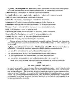 24
2. ¿Cómo está manejando sus decisiones? Utilice la lista dada a continuación como ejemplo
para crear una lista de decisiones que tomará basándose en sus valores y prioridades.
Actitud: Escogeré y demostraré las actitudes correctas diariamente.
Prioridades: Determinaré mis prioridades importantes y actuaré sobre ellas diariamente.
Salud: Conoceré y seguiré pautas saludables diariamente.
Familia: Me comunicaré y me preocuparé por mi familia diariamente.
Pensamientos: Practicaré y desarrollaré buenos pensamientos diariamente.
Compromiso: Estableceré compromisos correctos y los guardaré diariamente.
Finanzas: Ganaré y administraré mis finanzas de modo correcto diariamente.
[p 33] Fe: Profundizaré y viviré mi fe diariamente.
Relaciones personales: Iniciaré e invertiré en relaciones sólidas diariamente.
Generosidad: Planificaré y seré un modelo de generosidad diariamente.
Valores: Adoptaré y pondré en práctica buenos valores diariamente.
Crecimiento: Buscaré y experimentaré mejoras diariamente.
Coloque su lista en un lugar en donde pueda verla cada mañana. Repase la lista diariamente
por un mes y maneje sus decisiones de momento a momento basándose en estas decisiones que
ya ha tomado.
3. ¿Está preparado para los momentos definitivos del futuro? Al enfrentar cada día, trate de
estar atento a los tipos de momentos definitivos que los líderes típicamente enfrentan:
• Los que abren caminos nuevos: oportunidades de hacer algo nuevo
• Los que quebrantan el corazón: oportunidades para revaluar las prioridades
• Los que dispersan las nubes: oportunidades para tener una visión clara
• Los que rompen las expectativas: oportunidades de ascender a un nuevo nivel
Piense sobre cómo sacará el máximo provecho de la mayoría de estas oportunidades.
[p 34]
MOMENTO PARA MENTORES
La manera en la cual los líderes en desarrollo manejan las oportunidades y crisis frecuentemente
los define. Pregunte a las personas que le ven como mentor que describan cómo han manejado
este tipo de momentos y que expliquen cómo y por qué tomaron las decisiones que tomaron en
esos momentos. Pregúnteles cómo podrían definir los demás su liderazgo basándose en sus ac-
ciones. Si la percepción de cómo les ha definido usted difiere de la percepción que ellos ofrecen,
explíqueselos. Si ha observado otros momentos definitivos en su liderazgo, pero que ellos no se
han percatado de ellos, señálelos.
 
