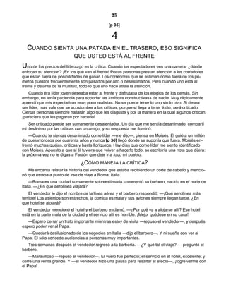 25
[p 35]
4
CUANDO SIENTA UNA PATADA EN EL TRASERO, ESO SIGNIFICA
QUE USTED ESTÁ AL FRENTE
Uno de los precios del liderazgo es la crítica. Cuando los espectadores ven una carrera, ¿dónde
enfocan su atención? ¡En los que van al frente! Pocas personas prestan atención a los corredores
que están fuera de posibilidades de ganar. Los corredores que se estiman como fuera de los pri-
meros puestos frecuentemente son pasados por alto o desestimados. Pero cuando uno está al
frente y delante de la multitud, todo lo que uno hace atrae la atención.
Cuando era líder joven deseaba estar al frente y disfrutaba de los elogios de los demás. Sin
embargo, no tenía paciencia para soportar las «críticas constructivas» de nadie. Muy rápidamente
aprendí que mis expectativas eran poco realistas. No se puede tener lo uno sin lo otro. Si desea
ser líder, más vale que se acostumbre a las críticas, porque si llega a tener éxito, será criticado.
Ciertas personas siempre hallarán algo que les disguste y por la manera en la cual algunos critican,
¡pareciera que les pagaran por hacerlo!
Ser criticado puede ser sumamente desalentador. Un día que me sentía desanimado, compartí
mi desánimo por las críticas con un amigo, y su respuesta me iluminó.
—Cuando te sientas desanimado como líder —me dijo—, piensa en Moisés. Él guió a un millón
de quejumbrosos por cuarenta años y nunca [p 36] llegó donde se suponía que fuera. Moisés en-
frentó muchas quejas, críticas y hasta lloriqueos. Hay días que como líder me siento identificado
con Moisés. Apuesto a que si él tuviera que volver a hacerlo todo, se escribiría una nota que dijera:
la próxima vez no le digas a Faraón que deje ir a todo mi pueblo.
¿CÓMO MANEJA LA CRÍTICA?
Me encanta relatar la historia del vendedor que estaba recibiendo un corte de cabello y mencio-
nó que estaba a punto de irse de viaje a Roma, Italia.
—Roma es una ciudad sumamente sobreestimada —comentó su barbero, nacido en el norte de
Italia. —¿En qué aerolínea viajará?
El vendedor le dijo el nombre de la línea aérea y el barbero respondió: —¡Qué aerolínea más
terrible! Los asientos son estrechos, la comida es mala y sus aviones siempre llegan tarde. ¿En
qué hotel se alojará?
El vendedor mencionó el hotel y el barbero exclamó: —¿Por qué va a alojarse allí? Ese hotel
está en la parte mala de la ciudad y el servicio allí es horrible. ¡Mejor quédese en su casa!
—Espero cerrar un trato importante mientras estoy de visita —repuso el vendedor—, y después
espero poder ver al Papa.
—Quedará desilusionado de los negocios en Italia —dijo el barbero—. Y ni sueñe con ver al
Papa. Él sólo concede audiencias a personas muy importantes.
Tres semanas después el vendedor regresó a la barbería. —¿Y qué tal el viaje? — preguntó el
barbero.
—Maravilloso —repuso el vendedor—. El vuelo fue perfecto; el servicio en el hotel, excelente; y
cerré una venta grande. Y —el vendedor hizo una pausa para resaltar el efecto—, ¡logré verme con
el Papa!
 