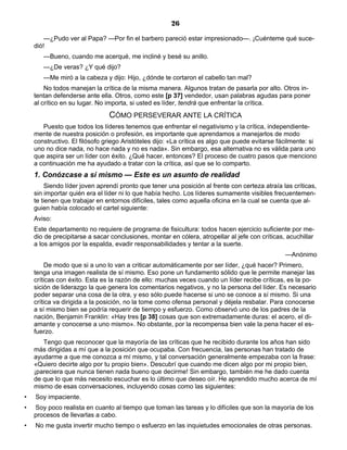 26
—¿Pudo ver al Papa? —Por fin el barbero pareció estar impresionado—. ¡Cuénteme qué suce-
dió!
—Bueno, cuando me acerqué, me incliné y besé su anillo.
—¿De veras? ¿Y qué dijo?
—Me miró a la cabeza y dijo: Hijo, ¿dónde te cortaron el cabello tan mal?
No todos manejan la crítica de la misma manera. Algunos tratan de pasarla por alto. Otros in-
tentan defenderse ante ella. Otros, como este [p 37] vendedor, usan palabras agudas para poner
al crítico en su lugar. No importa, si usted es líder, tendrá que enfrentar la crítica.
CÓMO PERSEVERAR ANTE LA CRÍTICA
Puesto que todos los líderes tenemos que enfrentar el negativismo y la crítica, independiente-
mente de nuestra posición o profesión, es importante que aprendamos a manejarlos de modo
constructivo. El filósofo griego Aristóteles dijo: «La crítica es algo que puede evitarse fácilmente: si
uno no dice nada, no hace nada y no es nada». Sin embargo, esa alternativa no es válida para uno
que aspira ser un líder con éxito. ¿Qué hacer, entonces? El proceso de cuatro pasos que menciono
a continuación me ha ayudado a tratar con la crítica, así que se lo comparto.
1. Conózcase a sí mismo — Este es un asunto de realidad
Siendo líder joven aprendí pronto que tener una posición al frente con certeza atraía las críticas,
sin importar quién era el líder ni lo que había hecho. Los líderes sumamente visibles frecuentemen-
te tienen que trabajar en entornos difíciles, tales como aquella oficina en la cual se cuenta que al-
guien había colocado el cartel siguiente:
Aviso:
Este departamento no requiere de programa de fisicultura: todos hacen ejercicio suficiente por me-
dio de precipitarse a sacar conclusiones, montar en cólera, atropellar al jefe con críticas, acuchillar
a los amigos por la espalda, evadir responsabilidades y tentar a la suerte.
—Anónimo
De modo que si a uno lo van a criticar automáticamente por ser líder, ¿qué hacer? Primero,
tenga una imagen realista de sí mismo. Eso pone un fundamento sólido que le permite manejar las
críticas con éxito. Esta es la razón de ello: muchas veces cuando un líder recibe críticas, es la po-
sición de liderazgo la que genera los comentarios negativos, y no la persona del líder. Es necesario
poder separar una cosa de la otra, y eso sólo puede hacerse si uno se conoce a sí mismo. Si una
crítica va dirigida a la posición, no la tome como ofensa personal y déjela resbalar. Para conocerse
a sí mismo bien se podría requerir de tiempo y esfuerzo. Como observó uno de los padres de la
nación, Benjamin Franklin: «Hay tres [p 38] cosas que son extremadamente duras: el acero, el di-
amante y conocerse a uno mismo». No obstante, por la recompensa bien vale la pena hacer el es-
fuerzo.
Tengo que reconocer que la mayoría de las críticas que he recibido durante los años han sido
más dirigidas a mí que a la posición que ocupaba. Con frecuencia, las personas han tratado de
ayudarme a que me conozca a mí mismo, y tal conversación generalmente empezaba con la frase:
«Quiero decirte algo por tu propio bien». Descubrí que cuando me dicen algo por mi propio bien,
¡pareciera que nunca tienen nada bueno que decirme! Sin embargo, también me he dado cuenta
de que lo que más necesito escuchar es lo último que deseo oír. He aprendido mucho acerca de mí
mismo de esas conversaciones, incluyendo cosas como las siguientes:
• Soy impaciente.
• Soy poco realista en cuanto al tiempo que toman las tareas y lo difíciles que son la mayoría de los
procesos de llevarlas a cabo.
• No me gusta invertir mucho tiempo o esfuerzo en las inquietudes emocionales de otras personas.
 