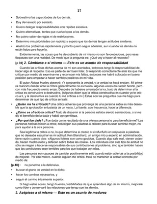 27
• Sobrestimo las capacidades de los demás.
• Doy demasiado por sentado.
• Quiero delegar responsabilidades con rapidez excesiva.
• Quiero alternativas, tantas que vuelvo locos a los demás.
• No quiero saber de reglas ni de restricciones.
• Determino mis prioridades con rapidez y espero que los demás tengan actitudes similares.
• Analizo los problemas rápidamente y pronto quiero seguir adelante, aun cuando los demás no
están listos para hacerlo.
Evidentemente, las cosas que he descubierto de mí mismo no son favorecedoras, pero esas
flaquezas son una realidad. De modo que la pregunta es: ¿Qué voy a hacer al respecto?
[p 39] 2. Cámbiese a sí mismo — Este es un asunto de responsabilidad
Cuando las críticas dichas acerca de mí son acertadas, entonces tengo la responsabilidad de
hacer algo al respecto. Eso es parte de ser buen líder. Si respondo correctamente ante los que me
critican por medio de examinarme y reconocer mis faltas, entonces me habré colocado en buena
posición para empezar a hacer cambios positivos en mi vida.
El autor Aldous Huxley observó: «Y conoceréis la verdad, y la verdad os hará enojar». Mi prime-
ra reacción natural ante la crítica generalmente no es buena, algunas veces me siento herido, pero
con más frecuencia siento enojo. Después de haberse amainado la ira, trato de determinar si la
crítica es constructiva o destructiva. (Algunos dicen que la crítica constructiva es cuando yo te criti-
co a ti, y la destructiva es cuando tú me criticas a mí.) Estas son las preguntas que me hago para
determinar de qué tipo de crítica se trata:
• ¿Quién me ha criticado? Una crítica adversa que provenga de una persona sabia es más desea-
ble que la aprobación entusiasta de un necio. La fuente, con frecuencia, hace la diferencia.
• ¿Cómo se ofreció la crítica? Trato de discernir si la persona estaba siendo sentenciosa, o si me
dio el beneficio de la duda y habló con gentileza.
• ¿Por qué fue dada? ¿Fue dada como resultado de una ofensa personal o para beneficiarme? Las
personas heridas hieren a otros; descargan sus palabras o critican para buscar sentirse mejor, no
para ayudar a la otra persona.
Sea legítima la crítica o no, lo que determina si crezco o si refunfuño en respuesta a palabras
que no deseaba escuchar es mi actitud. Ken Blanchard, un amigo mío y experto en administración,
tiene razón cuando dice: «Algunos líderes son como gaviotas. Cuando algo sale mal, vienen volan-
do, hacen mucho ruido y defecan sobre todas las cosas». Los individuos con este tipo de actitud no
sólo se niegan a hacerse responsables de sus contribuciones al problema, sino que también hacen
que las condiciones sean terribles para los que trabajan con ellos.
Las personas son capaces de cambiar positivamente sólo cuando están abiertas a la posibilidad
de mejorar. Por ese motivo, cuando alguien me critica, trato de mantener la actitud correcta por
medio de:
[p 40] • no ponerme a la defensiva,
• buscar el grano de verdad en lo dicho,
• hacer los cambios necesarios, y
• seguir el camino éticamente superior.
Si hago estas cosas, tengo buenas posibilidades de que aprenderé algo de mí mismo, mejoraré
como líder y conservaré las relaciones que tengo con los demás.
3. Acéptese a sí mismo — Este es un asunto de madurez
 
