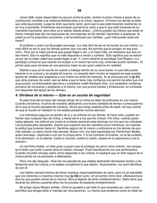 28
Jonas Salk, quien desarrollara la vacuna contra la polio, recibió muchas críticas a pesar de su
contribución increíble a la medicina.Refiriéndose a la crítica, observó: «Primero los demás le dirán
que está equivocado. Luego le dirán que tiene razón, pero que lo que está haciendo realmente no
es muy importante. Finalmente reconocerán que tenía la razón y que lo que está haciendo es su-
mamente importante, pero ellos ya lo sabían desde antes». ¿Cómo pueden los líderes que están al
frente manejar este tipo de respuestas tan inconstantes de los demás? Aprenden a aceptarse. Si
usted ya se ha propuesto conocerse, y se ha esforzado por cambiar, ¿qué más puede restar por
hacer?
El profesor y autor Leo Buscaglia aconseja: «Lo más fácil de ser en el mundo es uno mismo. Lo
más difícil es ser lo que los demás quieren que uno sea. No permita que le pongan en esa posi-
ción». Para ser la mejor persona que puede llegar a ser, y el mejor líder, es necesario que sea us-
ted mismo. Eso no significa que no esté dispuesto a crecer y cambiar. Sólo significa que se esfuer-
za por ser el mejor usted que puede llegar a ser. Y, como observó el psicólogo Carl Rogers: «La
paradoja curiosa es que cuando me acepto a mí mismo tal como soy, entonces puedo cambiar». El
primer paso para tornarse en una persona mejor es ser quien usted es en realidad.
Debido a que ya he escrito en cuanto a trabajar dentro de su zona fuerte, lo cual sólo puede
hacerse si se conoce y se acepta tal cual es, no necesito decir mucho al respecto en esta ocasión,
aparte de resaltar que aceptarse a uno mismo es señal de madurez. Si se preocupa por lo [p 41]
que otros piensan de usted, eso se debe a que le tiene más confianza a la opinión de ellos que a la
suya propia. La entrenadora ejecutiva y consultora Judith Bardwick dice: «La verdadera confianza
proviene de conocerse y aceptarse a sí mismo, con sus puntos fuertes y limitaciones, en contraste
con depender del apoyo de los demás».
4. Olvídese de sí mismo — Este es un asunto de seguridad
El paso final del proceso del manejo eficaz de la crítica es dejar de enfocarse en uno mismo.
Cuando crecíamos, muchos de nosotros dedicamos una buena cantidad de tiempo a preocuparnos
de lo que el mundo pensaba de nosotros. Ahora que tengo sesenta años de edad, me doy cuenta
de que el mundo en realidad no me estaba prestando mucha atención.
Los individuos seguros se olvidan de sí y se enfocan en los demás. Al hacer esto, pueden en-
frentar casi cualquier tipo de crítica, y hasta servir a los que los critican. Por años, cuando pasto-
reaba iglesias, me esforcé por iniciar el contacto personal cada domingo con los que me criticaban.
Les buscaba para saludarles. Quería que supieran que les valoraba como individuos, sin importar
la actitud que tuvieran hacia mí. Sentirme seguro de mí mismo y enfocarme en los demás me per-
mite adoptar un plano moral más elevado. Busco vivir una idea expresada por Parkenham Beatty,
quien aconseja: «Aprende a vivir por tu propia alma. Y si los hombres te frustran, no te dé cuidado;
si te aborrecen, no te afanes. Canta tu canción, sueña tu sueño, espera en tu esperanza y ora tu
oración».
Un día Perry Noble, un líder joven a quien tuve el privilegio de servir como mentor, me compar-
tió el dolor que sintió cuando otros le habían criticado. Pude identificarme con sus sentimientos.
Cuando me pidió consejo sobre cómo responder a las críticas, le expliqué que un líder seguro de sí
mismo jamás se ve precisado a defenderse.
Perry me dijo después: «Ese día me percaté de que estaba dedicando demasiado tiempo a de-
fenderme ante los críticos y no estaba cumpliendo lo que debía». Nuevamente, me sentí identifica-
do con él.
Los líderes siempre hemos de tomar nuestras responsabilidades en serio, pero no es saludable
que nos tomemos a nosotros mismos muy [p 42] en serio. Un proverbio chino dice: «Bienaventura-
dos los que pueden reírse de sí mismos. Nunca dejarán de tener entretenimiento». Debo decir que
durante los últimos cuarenta años me he provisto de bastante entretenimiento.
Mi amiga Joyce Meyers señala: «Dios te ayudará a ser todo lo que necesitas ser, pero nunca
permitirá que tengas éxito si intentas ser otra persona». Lo menos que podemos hacer es tratar de
 