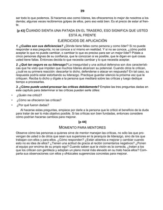 29
ser todo lo que podemos. Si hacemos eso como líderes, les ofreceremos lo mejor de nosotros a los
demás; algunas veces recibiremos golpes de ellos, pero eso está bien. Es el precio de estar al fren-
te.
[p 43] CUANDO SIENTA UNA PATADA EN EL TRASERO, ESO SIGNIFICA QUE USTED
ESTÁ AL FRENTE
EJERCICIOS DE APLICACIÓN
1. ¿Cuáles son sus deficiencias? ¿Dónde tiene fallas como persona y como líder? Si no puede
responder a esa pregunta, no se conoce a sí mismo en realidad. Y si no se conoce, ¿cómo podrá
aceptar lo que no puede cambiar, o cambiar lo que es preciso para ser un mejor líder? Pídale a
cinco personas dignas de su confianza, que le conozcan si es posible, que le digan en qué cosas
usted tiene fallas. Entonces decida lo que necesita cambiar y lo que necesita aceptar.
2. ¿Qué tan seguro es su liderazgo? La inseguridad y una actitud defensiva son dos característi-
cas que he visto que impiden que muchos líderes alcancen su potencial. Cuando otros le critican,
¿cuál es su primera reacción: descartar lo dicho, defenderse o atacar en respuesta? En tal caso, su
respuesta podría estar estorbando su liderazgo. Practique guardar silencio la próxima vez que le
critiquen. Reciba lo dicho y dígale a la persona que meditará sobre las críticas y luego dedique
tiempo a procesarlas.
3. ¿Cómo puede usted procesar las críticas debidamente? Emplee las tres preguntas dadas en
este capítulo para determinar si las críticas pueden serle útiles:
• ¿Quién me criticó?
• ¿Cómo se ofrecieron las críticas?
• ¿Por qué fueron dadas?
Al hacerse estas preguntas, empiece por darle a la persona que le criticó el beneficio de la duda
para tratar de ser lo más objetivo posible. Si las críticas son bien fundadas, entonces considere
cómo podrían hacerse cambios para mejorar.
[p 44]
MOMENTO PARA MENTORES
Observe cómo las personas a quienes sirve de mentor manejan las críticas, no sólo las que pro-
vengan de usted o de otros que sean sus superiores en la jerarquía de liderazgo, sino de los que
trabajan con ellos y para ellos. ¿Cómo responden? ¿Están abiertos a mejorar y cambiar cuando
esto no es idea de ellos? ¿Tienen una actitud de gracia al recibir comentarios negativos? ¿Ponen
al equipo por encima de su propio ego? Cuando saben que la visión es la correcta, ¿tratan a los
que los critican con gentileza y adoptan un plano moral más elevado en su trato hacia ellos? Com-
parta sus observaciones con ellos y ofrézcales sugerencias concretas para mejorar.
 