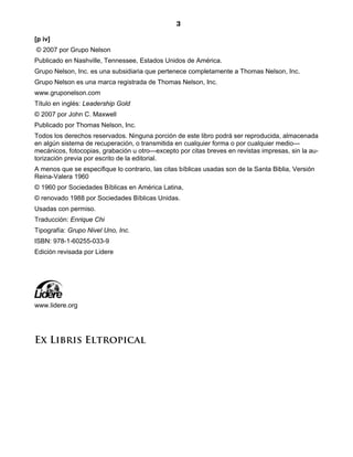 3
[p iv]
© 2007 por Grupo Nelson
Publicado en Nashville, Tennessee, Estados Unidos de América.
Grupo Nelson, Inc. es una subsidiaria que pertenece completamente a Thomas Nelson, Inc.
Grupo Nelson es una marca registrada de Thomas Nelson, Inc.
www.gruponelson.com
Título en inglés: Leadership Gold
© 2007 por John C. Maxwell
Publicado por Thomas Nelson, Inc.
Todos los derechos reservados. Ninguna porción de este libro podrá ser reproducida, almacenada
en algún sistema de recuperación, o transmitida en cualquier forma o por cualquier medio—
mecánicos, fotocopias, grabación u otro—excepto por citas breves en revistas impresas, sin la au-
torización previa por escrito de la editorial.
A menos que se especifique lo contrario, las citas bíblicas usadas son de la Santa Biblia, Versión
Reina-Valera 1960
© 1960 por Sociedades Bíblicas en América Latina,
© renovado 1988 por Sociedades Bíblicas Unidas.
Usadas con permiso.
Traducción: Enrique Chi
Tipografía: Grupo Nivel Uno, Inc.
ISBN: 978-1-60255-033-9
Edición revisada por Lidere
www.lidere.org
Ex Libris Eltropical
 