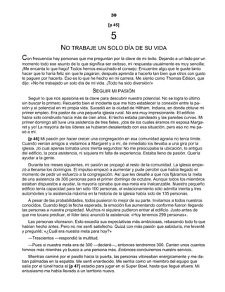 30
[p 45]
5
NO TRABAJE UN SOLO DÍA DE SU VIDA
Con frecuencia hay personas que me preguntan por la clave de mi éxito. Dejando a un lado por un
momento todo ese asunto de lo que significa ser exitoso, mi respuesta usualmente es muy sencilla:
¡Me encanta lo que hago! Todos hemos escuchado el consejo: Encuentre algo que le guste tanto
hacer que lo haría feliz sin que le pagaran; después aprenda a hacerlo tan bien que otros con gusto
le paguen por hacerlo. Eso es lo que he hecho en mi carrera. Me siento como Thomas Edison, que
dijo: «No he trabajado un solo día de mi vida. ¡Todo ha sido diversión!»
SEGUIR MI PASIÓN
Seguir lo que nos apasiona es la clave para descubrir nuestro potencial. No se logra lo último
sin buscar lo primero. Recuerdo bien el incidente que me hizo establecer la conexión entre la pa-
sión y el potencial en mi propia vida. Sucedió en la ciudad de Hillham, Indiana, en donde obtuve mi
primer empleo. Era pastor de una pequeña iglesia rural. No era muy impresionante. El edificio
había sido construido hacía más de cien años. El techo estaba pandeado y las paredes curvas. Mi
primer domingo allí tuve una asistencia de tres fieles, ¡dos de los cuales éramos mi esposa Marga-
ret y yo! La mayoría de los líderes se hubieran desalentado con esa situación, pero eso no me pa-
só a mí.
[p 46] Mi pasión por hacer crecer una congregación en esa comunidad agraria no tenía límite.
Cuando venían amigos a visitarnos a Margaret y a mí, de inmediato los llevaba a una gira por la
iglesia, ¡lo cual apenas tomaba unos treinta segundos! No me preocupaba la ubicación, lo antiguo
del edificio, la poca asistencia, ni siquiera mi falta de experiencia. Estaba lleno de pasión. Quería
ayudar a la gente.
Durante los meses siguientes, mi pasión se propagó al resto de la comunidad. La iglesia empe-
zó a llenarse los domingos. El impulso empezó a aumentar y pude percibir que había llegado el
momento de pedir un esfuerzo a la congregación. Así que les desafié a que nos fijáramos la meta
de una asistencia de 300 personas para el primer domingo de octubre. Aunque todos los miembros
estaban dispuestos a ayudar, la mayoría opinaba que esa meta era inalcanzable. Nuestro pequeño
edificio tenía capacidad para tan sólo 100 personas, el estacionamiento sólo admitía treinta y tres
automóviles y la asistencia máxima en la historia de la iglesia había sido de 135 personas.
A pesar de las probabilidades, todos pusieron lo mejor de su parte. Invitamos a todos nuestros
conocidos. Cuando llegó la fecha esperada, la emoción fue aumentando conforme fueron llegando
las personas a nuestra propiedad. Muchos ni siquiera pudieron entrar al edificio. Justo antes de
que me tocara predicar, el líder laico anunció la asistencia: «Hoy tenemos 299 personas».
Las personas vitorearon. Esto excedía sus expectativas más ambiciosas, rebasando todo lo que
habían hecho antes. Pero no me sentí satisfecho. Quizá con más pasión que sabiduría, me levanté
y pregunté: «¿Cuál era nuestra meta para hoy?»
—Trescientos —respondió la multitud.
—Pues si nuestra meta era de 300 —declaré—, entonces tendremos 300. Canten unos cuantos
himnos más mientras yo busco a una persona más. Entonces concluiremos nuestro servicio.
Mientras caminé por el pasillo hacia la puerta, las personas vitoreaban enérgicamente y me da-
ban palmadas en la espalda. Me sentí enardecido. Me sentía como un miembro del equipo que
salía por el túnel hacia el [p 47] estadio para jugar en el Super Bowl, hasta que llegué afuera. Mi
entusiasmo me había llevado a un territorio nuevo.
 