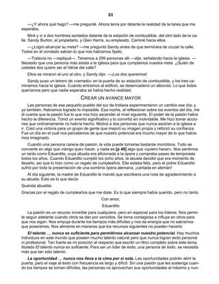 31
—¿Y ahora qué hago? —me pregunté. Ahora tenía por delante la realidad de la tarea que me
esperaba.
Miré y vi a dos hombres sentados delante de la estación de combustible, del otro lado de la ca-
lle: Sandy Burton, el propietario, y Glen Harris, su empleado. Caminé hacia ellos.
—¿Logró alcanzar su meta? —me preguntó Sandy antes de que terminara de cruzar la calle.
Todos en el condado sabían lo que nos habíamos fijado.
—Todavía no —repliqué—. Tenemos a 299 personas allí —dije, señalando hacia la iglesia. —
Necesito que una persona más asista a la iglesia para que cumplamos nuestra meta. ¿Quién de
ustedes dos quiere ser el héroe del valle?
Ellos se miraron el uno al otro, y Sandy dijo: —¡Los dos queremos!
Sandy puso un letrero de «cerrado» en la puerta de su estación de combustible, y los tres ca-
minamos hacia la iglesia. Cuando entramos al edificio, se desencadenó un alboroto. Lo que todos
queríamos pero que nadie esperaba se había hecho realidad.
CREAR UN AVANCE MAYOR
Las personas de ese pequeño pueblo del sur de Indiana experimentaron un cambio ese día; y
yo también. Habíamos logrado lo imposible. Esa noche, al reflexionar sobre los eventos del día, me
di cuenta que la pasión fue lo que nos hizo ascender al nivel siguiente. El poder de la pasión había
hecho la diferencia. Tomó un evento significativo y lo convirtió en inolvidable. Me hizo tomar accio-
nes que ordinariamente no habría hecho. Motivó a dos personas que nunca asistían a la iglesia a
ir. Creó una victoria para un grupo de gente que mejoró su imagen propia y reforzó su confianza.
Fue un día en el cual nos percatamos de que nuestro potencial era mucho mayor de lo que había-
mos imaginado.
Cuando una persona carece de pasión, la vida puede tornarse bastante monótona. Todo se
convierte en algo que «tengo que» hacer, y nada es [p 48] algo que «quiero hacer». Nos sentimos
un tanto como Eduardito, cuya abuela era aficionada a la ópera y compraba pases de temporada
todos los años. Cuando Eduardito cumplió los ocho años, la abuela decidió que era momento de
llevarlo, así que lo hizo como un regalo de cumpleaños. Ella estaba feliz, pero el pobre Eduardito
sufrió por toda la presentación de una sombría ópera alemana, ¡cantada en alemán!
Al día siguiente, la madre de Eduardito le mandó que escribiera una nota de agradecimiento a
su abuela. Esto es lo que decía:
Querida abuelita:
Gracias por el regalo de cumpleaños que me diste. Es lo que siempre había querido, pero no tanto.
Con amor,
Eduardito
La pasión es un recurso increíble para cualquiera, pero en especial para los líderes. Nos permi-
te seguir adelante cuando otros se dan por vencidos. Se torna contagiosa e influye en otros para
que nos sigan. Nos empuja durante los tiempos más difíciles y nos da energía que no sabíamos
que poseíamos. Nos alimenta en maneras que los recursos siguientes no pueden hacerlo:
El talento … nunca es suficiente para permitirnos alcanzar nuestro potencial. Hay muchos
individuos en este mundo que poseen mucho talento natural pero que nunca logran éxito personal
ni profesional. Tan fuerte es mi posición al respecto que escribí un libro completo sobre este tema,
titulado El talento nunca es suficiente. Para ser un líder de éxito, una persona de éxito, se necesita
más que tan sólo talento.
La oportunidad … nunca nos lleva a la cima por sí sola. Las oportunidades podrán abrir la
puerta, pero el viaje al éxito con frecuencia es largo y difícil. Sin una pasión que les sostenga cuan-
do los tiempos se tornen difíciles, las personas no aprovechan sus oportunidades al máximo y nun-
 