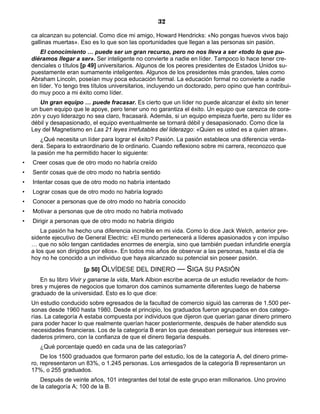 32
ca alcanzan su potencial. Como dice mi amigo, Howard Hendricks: «No pongas huevos vivos bajo
gallinas muertas». Eso es lo que son las oportunidades que llegan a las personas sin pasión.
El conocimiento … puede ser un gran recurso, pero no nos lleva a ser «todo lo que pu-
diéramos llegar a ser». Ser inteligente no convierte a nadie en líder. Tampoco lo hace tener cre-
denciales o títulos [p 49] universitarios. Algunos de los peores presidentes de Estados Unidos su-
puestamente eran sumamente inteligentes. Algunos de los presidentes más grandes, tales como
Abraham Lincoln, poseían muy poca educación formal. La educación formal no convierte a nadie
en líder. Yo tengo tres títulos universitarios, incluyendo un doctorado, pero opino que han contribui-
do muy poco a mi éxito como líder.
Un gran equipo … puede fracasar. Es cierto que un líder no puede alcanzar el éxito sin tener
un buen equipo que le apoye, pero tener uno no garantiza el éxito. Un equipo que carezca de cora-
zón y cuyo liderazgo no sea claro, fracasará. Además, si un equipo empieza fuerte, pero su líder es
débil y desapasionado, el equipo eventualmente se tornará débil y desapasionado. Como dice la
Ley del Magnetismo en Las 21 leyes irrefutables del liderazgo: «Quien es usted es a quien atrae».
¿Qué necesita un líder para lograr el éxito? Pasión. La pasión establece una diferencia verda-
dera. Separa lo extraordinario de lo ordinario. Cuando reflexiono sobre mi carrera, reconozco que
la pasión me ha permitido hacer lo siguiente:
• Creer cosas que de otro modo no habría creído
• Sentir cosas que de otro modo no habría sentido
• Intentar cosas que de otro modo no habría intentado
• Lograr cosas que de otro modo no habría logrado
• Conocer a personas que de otro modo no habría conocido
• Motivar a personas que de otro modo no habría motivado
• Dirigir a personas que de otro modo no habría dirigido
La pasión ha hecho una diferencia increíble en mi vida. Como lo dice Jack Welch, anterior pre-
sidente ejecutivo de General Electric: «El mundo pertenecerá a líderes apasionados y con impulso
… que no sólo tengan cantidades enormes de energía, sino que también puedan infundirle energía
a los que son dirigidos por ellos». En todos mis años de observar a las personas, hasta el día de
hoy no he conocido a un individuo que haya alcanzado su potencial sin poseer pasión.
[p 50] OLVÍDESE DEL DINERO — SIGA SU PASIÓN
En su libro Vivir y ganarse la vida, Mark Albion escribe acerca de un estudio revelador de hom-
bres y mujeres de negocios que tomaron dos caminos sumamente diferentes luego de haberse
graduado de la universidad. Esto es lo que dice:
Un estudio conducido sobre egresados de la facultad de comercio siguió las carreras de 1.500 per-
sonas desde 1960 hasta 1980. Desde el principio, los graduados fueron agrupados en dos catego-
rías. La categoría A estaba compuesta por individuos que dijeron que querían ganar dinero primero
para poder hacer lo que realmente querían hacer posteriormente, después de haber atendido sus
necesidades financieras. Los de la categoría B eran los que deseaban perseguir sus intereses ver-
daderos primero, con la confianza de que el dinero llegaría después.
¿Qué porcentaje quedó en cada una de las categorías?
De los 1500 graduados que formaron parte del estudio, los de la categoría A, del dinero prime-
ro, representaron un 83%, o 1.245 personas. Los arriesgados de la categoría B representaron un
17%, o 255 graduados.
Después de veinte años, 101 integrantes del total de este grupo eran millonarios. Uno provino
de la categoría A; 100 de la B.
 
