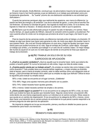 33
El autor del estudio, Srully Blotnick, concluyó que «la abrumadora mayoría de las personas que
se hicieron ricas lo han hecho gracias a que se dedicaron a un trabajo que estimaban como pro-
fundamente absorbente … Su “suerte” provino de una dedicación accidental a una actividad que
disfrutaban».1
Cuando las personas persiguen algo que realmente les apasiona, eso marca la diferencia. La
pasión les llena de energía y de ambición. Les da la voluntad de ganar, y como dice el escritor Da-
vid Ambrose: «Si tienes la voluntad de ganar, has logrado la mitad de tu éxito. Si no la tienes, has
logrado la mitad de tu fracaso». Si desea alcanzar su potencial, halle lo que le apasiona.
[p 51] Opino que he sido afortunado porque mi pasión ha sido mi llamado y mi carrera. Hace
mucho tiempo, en aquel pueblo de Hillham, descubrí la conexión entre la pasión y el potencial. Por
casi cuarenta años he vivido con la energía que proviene de amar lo que hago y de hacer lo que
amo.
Para la mayoría de las personas existe una diferencia marcada entre el trabajo y la diversión. El
trabajo es algo que tienen que hacer para ganarse la vida, de modo que algún día puedan hacer lo
que quieren hacer. ¡No viva así! Escoja dedicarse a lo que ama y haga los ajustes que sean nece-
sarios para que pueda funcionar en su vida. Siga el consejo de Confucio, quien dijera: «Escoged
un trabajo que améis, y no tendréis que trabajar ni un solo día de vuestras vidas». El mejor trabajo
del mundo es aquel en el cual uno no está seguro de donde se encuentra la línea que separa el
trabajo de la diversión.
[p 52] NO TRABAJE UN SOLO DÍA DE SU VIDA
EJERCICIOS DE APLICACIÓN
1. ¿Cuál es su pasión verdadera? ¿Qué es aquello que le encanta hacer, tanto que estaría dis-
puesto a hacerlo gratis? Si nunca ha pensado en ello antes, haga una lista de estas cosas.
2. ¿Cuánta pasión siente por su trabajo actual? ¿Su empleo se siente más como trabajo o más
como diversión? Todo empleo tiene sus características negativas, y ningún empleo es divertido
todo el tiempo; pero si tiene el empleo correcto, este no debe sentirse como una obligación todo el
tiempo. ¿Qué porcentaje del tiempo diría usted que su empleo es algo que disfruta? Utilice la esca-
la siguiente para evaluar su empleo actual:
90% o más: Usted se encuentra en el lugar correcto. ¡Celébrelo!
75%–89%: Haga unos ajustes menores para alinearlo con su pasión.
50%–74%: Usted necesita hacer ajustes grandes.
49% o menos: Usted necesita cambiar de empleo o de carrera.
3. ¿Cómo puede seguir su pasión? Si no se encuentra en la categoría de 90% o más, es nece-
sario que evalúe los tipos de ajustes que necesita hacer. Algunas veces tomar una posición dife-
rente dentro de una misma organización pone a un individuo en el camino correcto. Otras veces lo
que ayuda es un cambio de organización. Si se encuentra en la categoría de 50% o menos, consi-
dere hacer una transición de su carrera actual a la actividad en la que pensó cuando respondió a la
primera pregunta de este ejercicio de aplicación.
No importa la categoría en la que se encuentre, piense y escriba en detalle los pasos que se
necesitarían para hacer una transición.
[p 53]
MOMENTO PARA MENTORES
1
Mark Albion, Making a Life, Making a Living: Reclaiming Your Purpose and Passion in Business and Life (New York:
Warner Books, 2000), p. 17 [Vivir y ganarse la vida: Recupere sus objetivos y su pasión, tanto en la vida profesional
como en la personal (Barcelona: Gestion 2000, 2003)].
 