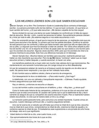 35
[p 55]
6
LOS MEJORES LÍDERES SON LOS QUE SABEN ESCUCHAR
Steven Sample, en su libro The Contrarian’s Guide to Leadership [Guía contraria al liderazgo],
escribe: «La persona promedio sufre de tres delirios: (1) que es buen conductor, (2) que tiene un
buen sentido del humor, y (3) que sabe escuchar». ¡Me declaro culpable de los tres cargos!
Nunca olvidaré la vez que una dama con quien trabajaba me confrontó por mi falta de capaci-
dad de escuchar. Me dijo: «John, cuando las personas te hablan, frecuentemente pareces distraer-
te y mirar por toda la sala. ¡No estamos seguros si nos estás escuchando o no!»
Esto me sorprendió porque, al igual que la mayoría de las personas, yo realmente creía que era
bueno para escuchar a los demás. Lo primero que hice fue pedirle disculpas. Confié en la opinión
de esta persona que me confrontó y sabía que había tomado valor para que ella me dijera esto (yo
era su jefe). Lo segundo que hice fue empezar a tratar de cambiar. Por varios años adopté la prác-
tica de escribir una «E» en la esquina de mi bloc de papel cada vez que asistía a una reunión para
que me acordara de escuchar. Algunas veces escribía «EM» para que me acordara de mirar a la
persona mientras le escuchaba. Esto hizo una diferencia marcada en mi liderazgo.
Steven Sample dice: «Muchos líderes son terribles para escuchar; realmente piensan que
hablar es más importante que escuchar. Pero los [p 56] líderes “contreras” saben que es mejor
escuchar primero y hablar después; y cuando escuchan, lo hacen con arte».
Los beneficios positivos de un buen oidor son mucho más valiosos de lo que reconocemos. Re-
cientemente leí una narración humorística que Jim Lange incluyó en su libro Bleedership:
Un par de campesinos estaban de cacería en el bosque cuando de repente uno de ellos cae al
suelo. No parece tener respiración y sus ojos se han volteado hacia atrás.
El otro hombre saca su teléfono celular y llama al servicio de emergencia.
Con desesperación le dice a la telefonista: —¡Paco está muerto! ¿Qué hago?
La telefonista, con una voz calmada y tranquilizante responde: —Cálmese. Puedo ayudarle.
Primero asegurémonos que está muerto.
Hay un silencio, y entonces se escucha un disparo.
La voz del hombre vuelve a escucharse en el teléfono, y dice: —Muy bien, ¿y ahora qué?
Como lo ilustra esta historia de los campesinos, podemos oír lo que se dice sin escuchar real-
mente lo que se está comunicando. El cazador del cuento oyó lo que la telefonista le dijo y técni-
camente se aseguró de que su compañero de cacería estuviera muerto. Pero si realmente hubiera
estado escuchando, no creo que le hubiera dado un tiro a su amigo.1
La narración podrá parecerle tonta, pero comunica una verdad importante. Cuando oímos sin
escuchar, nuestro liderazgo sufrirá por ello, y nuestros seguidores también.
Una vez leí acerca de un estudio que afirmaba que oímos la mitad de lo que se dice, escucha-
mos la mitad de lo que oímos, comprendemos la mitad de ello, creemos la mitad de aquello y re-
cordamos apenas la mitad de eso. Si trasladamos esas suposiciones a una jornada de ocho horas
de trabajo, esto es lo que significaría:
• Usted dedica la mitad de su día, unas cuatro horas, a oír.
• Oye aproximadamente dos horas de lo que se dice.
1
Jim Lange, Bleedership (Mustang, OK: Tate, 2005), p. 76.
 