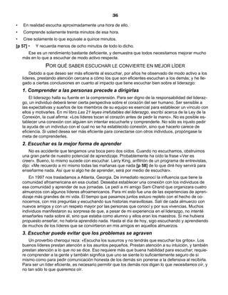 36
• En realidad escucha aproximadamente una hora de ello.
• Comprende solamente treinta minutos de esa hora.
• Cree solamente lo que equivale a quince minutos.
[p 57] • Y recuerda menos de ocho minutos de todo lo dicho.
Ese es un rendimiento bastante deficiente, y demuestra que todos necesitamos mejorar mucho
más en lo que a escuchar de modo activo respecta.
POR QUÉ SABER ESCUCHAR LE CONVIERTE EN MEJOR LÍDER
Debido a que deseo ser más eficiente al escuchar, por años he observado de modo activo a los
líderes, prestando atención cercana a cómo los que son eficientes escuchan a los demás; y he lle-
gado a ciertas conclusiones en cuanto al impacto que tiene escuchar bien sobre el liderazgo:
1. Comprender a las personas precede a dirigirlas
El liderazgo halla su fuente en la comprensión. Para ser digno de la responsabilidad del lideraz-
go, un individuo deberá tener cierta perspectiva sobre el corazón del ser humano. Ser sensible a
las expectativas y sueños de los miembros de su equipo es esencial para establecer un vínculo con
ellos y motivarles. En mi libro Las 21 leyes irrefutables del liderazgo, escribí acerca de la Ley de la
Conexión, la cual afirma: «Los líderes tocan el corazón antes de pedir la mano». No es posible es-
tablecer una conexión con alguien sin intentar escucharle y comprenderle. No sólo es injusto pedir
la ayuda de un individuo con el cual no se ha establecido conexión, sino que hacerlo carece de
eficiencia. Si usted desea ser más eficiente para conectarse con otros individuos, propóngase la
meta de comprenderles.
2. Escuchar es la mejor forma de aprender
No es accidente que tengamos una boca pero dos oídos. Cuando no escuchamos, obstruimos
una gran parte de nuestro potencial de aprendizaje. Probablemente ha oído la frase «Ver es
creer». Bueno, lo mismo sucede con escuchar. Larry King, anfitrión de un programa de entrevistas,
dijo: «Me recuerdo a mí mismo todas las mañanas que nada [p 58] de lo que diré hoy servirá para
enseñarme nada. Así que si algo he de aprender, será por medio de escuchar».
En 1997 nos trasladamos a Atlanta, Georgia. De inmediato reconocí la influencia que tiene la
comunidad afroamericana en esa ciudad. Deseaba establecer una conexión con los individuos de
esa comunidad y aprender de sus jornadas. Le pedí a mi amigo Sam Chand que organizara cuatro
almuerzos con algunos líderes afroamericanos. Para mí esto fue una de las experiencias de apren-
dizaje más grandes de mi vida. El tiempo que pasamos juntos estuvo repleto con el hecho de co-
nocernos, con mis preguntas y escuchando sus historias maravillosas. Salí de cada almuerzo con
nuevos amigos y con un respeto mayor por las personas que conocí y por sus vivencias. Muchos
individuos manifestaron su sorpresa de que, a pesar de mi experiencia en el liderazgo, no intenté
enseñarles nada sobre él, sino que estaba como alumno y ellos eran los maestros. Si me hubiera
propuesto enseñar, no habría aprendido nada. Hasta el día de hoy, sigo escuchando y aprendiendo
de muchos de los líderes que se convirtieron en mis amigos en aquellos almuerzos.
3. Escuchar puede evitar que los problemas se agraven
Un proverbio cheroqui reza: «Escucha los susurros y no tendrás que escuchar los gritos». Los
buenos líderes prestan atención a los asuntos pequeños. Prestan atención a su intuición, y también
prestan atención a lo que no se dice. Eso requiere más que buena habilidad para escuchar; requie-
re comprender a la gente y también significa que uno se siente lo suficientemente seguro de sí
mismo como para pedir comunicación honesta de los demás sin ponerse a la defensiva al recibirla.
Para ser un líder eficiente, es necesario permitir que los demás nos digan lo que necesitamos oír, y
no tan sólo lo que queremos oír.
 