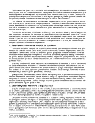 37
Gordon Bethune, quien fuera presidente de la junta ejecutiva de Continental Airlines, llevó esta
idea un paso más allá cuando recomendó: «Asegúrese de contratar solamente a las personas que
estén dispuestas a abrir la puerta a puntapiés si usted pierde la dirección y la cierra. Usted podría
pasar por alto la opinión de otro individuo si no le agrada, pero [p 59] si ese individuo tiene los da-
tos para respaldarla, su intelecto debiera ser capaz de vencer a su vanidad».2
Una falla que frecuentemente se manifiesta en las personas a medida que aumenta su autori-
dad es impaciencia hacia los que trabajan para ellos. Los líderes quieren resultados. Desgraciada-
mente, esa orientación hacia la acción algunas veces los lleva a dejar de escuchar. Los oídos sor-
dos son el primer síntoma de una mente cerrada, y una mente cerrada es una forma segura de
lesionar su liderazgo.
Cuanto más asciende un individuo en su liderazgo, más autoridad posee, y menos obligado es-
tá a escuchar a los demás. Sin embargo, ¡su necesidad de escuchar es mayor que nunca! Cuanto
más se alejan los líderes del frente de batalla, tanto más dependen de los demás para obtener in-
formación precisa. Si no se han formado el hábito de escuchar de modo detenido e inteligente, no
obtendrán los datos que necesitan. Y cuando un líder permanece a oscuras, los problemas que
tenga la organización solamente empeorarán.
4. Escuchar establece una relación de confianza
Los líderes eficientes siempre son buenos comunicadores, pero eso significa mucho más que
tan sólo ser un buen orador. David Burns, doctor en medicina y profesor de psiquiatría de la Uni-
versidad de Pennsylvania señala: «El error más grande que puede cometer al intentar hablar de
modo convincente es fijarse como primera prioridad el expresar sus propias ideas y sentimientos.
Lo que los demás realmente desean es ser escuchados, respetados y comprendidos. Una vez que
los individuos vean que están siendo comprendidos, se sentirán más motivados a comprender su
punto de vista».
El autor y conferencista Brian Tracy dice: «Escuchar edifica la confianza, la cual es fundamento
de todas las relaciones duraderas». Cuando mi subalterna me confrontó en cuanto a mi falta de
pericia en escuchar, lo que en realidad me estaba diciendo es que yo no era digno de confianza.
Ella no sabía si sus ideas, opiniones y sentimientos estaban a salvo conmigo. Por medio de escu-
char con mayor atención, pude ganarme su confianza.
[p 60] Cuando los líderes escuchan a los que les siguen y usan lo que han escuchado para in-
troducir mejoras que beneficien a los que alzaron la voz y a la organización, entonces los seguido-
res ponen su confianza en ellos. Cuando los líderes hacen lo contrario y no escuchan, dañan la
relación con sus seguidores. Cuando estos ya no creen que sus líderes están escuchándoles, em-
piezan a buscar a alguien que sí lo hará.
5. Escuchar puede mejorar a la organización
El punto principal es que cuando el líder escucha, la organización mejora. El presidente anterior
de la Chrysler, Lee Iacocca, afirmó: «Escuchar puede marcar la diferencia entre una empresa me-
diocre y una empresa grande». Eso significa escuchar a los individuos de principio a fin, en todos
los niveles de la organización: a clientes, trabajadores y otros líderes.
La cadena de restaurantes Chili’s, con sede en la ciudad de Dallas y reconocida como una de
las principales cadenas en el país, se enorgullece por tener líderes que escuchan. Norman Brinker,
el propietario anterior y presidente de Chili’s, cree que las comunicaciones eficaces son la clave
para las buenas relaciones tanto con los empleados como con los clientes. También ha aprendido
que ese tipo de comunicaciones rinde dividendos jugosos. Casi el ochenta por ciento de las selec-
ciones que aparecen en el menú de Chili’s proviene de sugerencias hechas por los gerentes de sus
mismas sucursales.
2
Lorin Woolfe, The Bible on Leadership: From Moses to Matthew—Management Lessons for Contemporary Leaders
(New York: AMACOM, 2002), pp. 103–104.
 