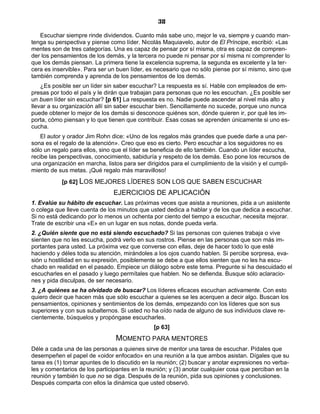 38
Escuchar siempre rinde dividendos. Cuanto más sabe uno, mejor le va, siempre y cuando man-
tenga su perspectiva y piense como líder. Nicolás Maquiavelo, autor de El Príncipe, escribió: «Las
mentes son de tres categorías. Una es capaz de pensar por sí misma, otra es capaz de compren-
der los pensamientos de los demás, y la tercera no puede ni pensar por sí misma ni comprender lo
que los demás piensan. La primera tiene la excelencia suprema, la segunda es excelente y la ter-
cera es inservible». Para ser un buen líder, es necesario que no sólo piense por sí mismo, sino que
también comprenda y aprenda de los pensamientos de los demás.
¿Es posible ser un líder sin saber escuchar? La respuesta es sí. Hable con empleados de em-
presas por todo el país y le dirán que trabajan para personas que no les escuchan. ¿Es posible ser
un buen líder sin escuchar? [p 61] La respuesta es no. Nadie puede ascender al nivel más alto y
llevar a su organización allí sin saber escuchar bien. Sencillamente no sucede, porque uno nunca
puede obtener lo mejor de los demás si desconoce quiénes son, dónde quieren ir, por qué les im-
porta, cómo piensan y lo que tienen que contribuir. Esas cosas se aprenden únicamente si uno es-
cucha.
El autor y orador Jim Rohn dice: «Uno de los regalos más grandes que puede darle a una per-
sona es el regalo de la atención». Creo que eso es cierto. Pero escuchar a los seguidores no es
sólo un regalo para ellos, sino que el líder se beneficia de ello también. Cuando un líder escucha,
recibe las perspectivas, conocimiento, sabiduría y respeto de los demás. Eso pone los recursos de
una organización en marcha, listos para ser dirigidos para el cumplimiento de la visión y el cumpli-
miento de sus metas. ¡Qué regalo más maravilloso!
[p 62] LOS MEJORES LÍDERES SON LOS QUE SABEN ESCUCHAR
EJERCICIOS DE APLICACIÓN
1. Evalúe su hábito de escuchar. Las próximas veces que asista a reuniones, pida a un asistente
o colega que lleve cuenta de los minutos que usted dedica a hablar y de los que dedica a escuchar.
Si no está dedicando por lo menos un ochenta por ciento del tiempo a escuchar, necesita mejorar.
Trate de escribir una «E» en un lugar en sus notas, donde pueda verla.
2. ¿Quién siente que no está siendo escuchado? Si las personas con quienes trabaja o vive
sienten que no les escucha, podrá verlo en sus rostros. Piense en las personas que son más im-
portantes para usted. La próxima vez que converse con ellas, deje de hacer todo lo que esté
haciendo y déles toda su atención, mirándoles a los ojos cuando hablen. Si percibe sorpresa, eva-
sión u hostilidad en su expresión, posiblemente se debe a que ellos sienten que no les ha escu-
chado en realidad en el pasado. Empiece un diálogo sobre este tema. Pregunte si ha descuidado el
escucharles en el pasado y luego permítales que hablen. No se defienda. Busque sólo aclaracio-
nes y pida disculpas, de ser necesario.
3. ¿A quiénes se ha olvidado de buscar? Los líderes eficaces escuchan activamente. Con esto
quiero decir que hacen más que sólo escuchar a quienes se les acerquen a decir algo. Buscan los
pensamientos, opiniones y sentimientos de los demás, empezando con los líderes que son sus
superiores y con sus subalternos. Si usted no ha oído nada de alguno de sus individuos clave re-
cientemente, búsquelos y propóngase escucharles.
[p 63]
MOMENTO PARA MENTORES
Déle a cada una de las personas a quienes sirve de mentor una tarea de escuchar. Pídales que
desempeñen el papel de «oidor enfocado» en una reunión a la que ambos asistan. Dígales que su
tarea es (1) tomar apuntes de lo discutido en la reunión; (2) buscar y anotar expresiones no verba-
les y comentarios de los participantes en la reunión; y (3) anotar cualquier cosa que perciban en la
reunión y también lo que no se diga. Después de la reunión, pida sus opiniones y conclusiones.
Después comparta con ellos la dinámica que usted observó.
 