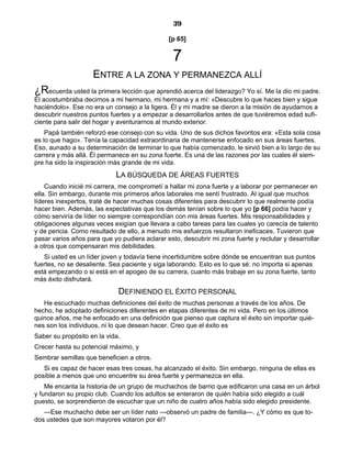 39
[p 65]
7
ENTRE A LA ZONA Y PERMANEZCA ALLÍ
¿Recuerda usted la primera lección que aprendió acerca del liderazgo? Yo sí. Me la dio mi padre.
Él acostumbraba decirnos a mi hermano, mi hermana y a mí: «Descubre lo que haces bien y sigue
haciéndolo». Ese no era un consejo a la ligera. Él y mi madre se dieron a la misión de ayudarnos a
descubrir nuestros puntos fuertes y a empezar a desarrollarlos antes de que tuviéremos edad sufi-
ciente para salir del hogar y aventurarnos al mundo exterior.
Papá también reforzó ese consejo con su vida. Uno de sus dichos favoritos era: «Esta sola cosa
es lo que hago». Tenía la capacidad extraordinaria de mantenerse enfocado en sus áreas fuertes.
Eso, aunado a su determinación de terminar lo que había comenzado, le sirvió bien a lo largo de su
carrera y más allá. Él permanece en su zona fuerte. Es una de las razones por las cuales él siem-
pre ha sido la inspiración más grande de mi vida.
LA BÚSQUEDA DE ÁREAS FUERTES
Cuando inicié mi carrera, me comprometí a hallar mi zona fuerte y a laborar por permanecer en
ella. Sin embargo, durante mis primeros años laborales me sentí frustrado. Al igual que muchos
líderes inexpertos, traté de hacer muchas cosas diferentes para descubrir lo que realmente podía
hacer bien. Además, las expectativas que los demás tenían sobre lo que yo [p 66] podía hacer y
cómo serviría de líder no siempre correspondían con mis áreas fuertes. Mis responsabilidades y
obligaciones algunas veces exigían que llevara a cabo tareas para las cuales yo carecía de talento
y de pericia. Como resultado de ello, a menudo mis esfuerzos resultaron ineficaces. Tuvieron que
pasar varios años para que yo pudiera aclarar esto, descubrir mi zona fuerte y reclutar y desarrollar
a otros que compensaran mis debilidades.
Si usted es un líder joven y todavía tiene incertidumbre sobre dónde se encuentran sus puntos
fuertes, no se desaliente. Sea paciente y siga laborando. Esto es lo que sé: no importa si apenas
está empezando o si está en el apogeo de su carrera, cuanto más trabaje en su zona fuerte, tanto
más éxito disfrutará.
DEFINIENDO EL ÉXITO PERSONAL
He escuchado muchas definiciones del éxito de muchas personas a través de los años. De
hecho, he adoptado definiciones diferentes en etapas diferentes de mi vida. Pero en los últimos
quince años, me he enfocado en una definición que pienso que captura el éxito sin importar quié-
nes son los individuos, ni lo que desean hacer. Creo que el éxito es
Saber su propósito en la vida,
Crecer hasta su potencial máximo, y
Sembrar semillas que beneficien a otros.
Si es capaz de hacer esas tres cosas, ha alcanzado el éxito. Sin embargo, ninguna de ellas es
posible a menos que uno encuentre su área fuerte y permanezca en ella.
Me encanta la historia de un grupo de muchachos de barrio que edificaron una casa en un árbol
y fundaron su propio club. Cuando los adultos se enteraron de quién había sido elegido a cuál
puesto, se sorprendieron de escuchar que un niño de cuatro años había sido elegido presidente.
—Ese muchacho debe ser un líder nato —observó un padre de familia—. ¿Y cómo es que to-
dos ustedes que son mayores votaron por él?
 