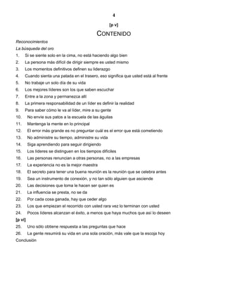 4
[p v]
CONTENIDO
Reconocimientos
La búsqueda del oro
1. Si se siente solo en la cima, no está haciendo algo bien
2. La persona más difícil de dirigir siempre es usted mismo
3. Los momentos definitivos definen su liderazgo
4. Cuando sienta una patada en el trasero, eso significa que usted está al frente
5. No trabaje un solo día de su vida
6. Los mejores líderes son los que saben escuchar
7. Entre a la zona y permanezca allí
8. La primera responsabilidad de un líder es definir la realidad
9. Para saber cómo le va al líder, mire a su gente
10. No envíe sus patos a la escuela de las águilas
11. Mantenga la mente en lo principal
12. El error más grande es no preguntar cuál es el error que está cometiendo
13. No administre su tiempo, administre su vida
14. Siga aprendiendo para seguir dirigiendo
15. Los líderes se distinguen en los tiempos difíciles
16. Las personas renuncian a otras personas, no a las empresas
17. La experiencia no es la mejor maestra
18. El secreto para tener una buena reunión es la reunión que se celebra antes
19. Sea un instrumento de conexión, y no tan sólo alguien que asciende
20. Las decisiones que toma le hacen ser quien es
21. La influencia se presta, no se da
22. Por cada cosa ganada, hay que ceder algo
23. Los que empiezan el recorrido con usted rara vez lo terminan con usted
24. Pocos líderes alcanzan el éxito, a menos que haya muchos que así lo deseen
[p vi]
25. Uno sólo obtiene respuesta a las preguntas que hace
26. La gente resumirá su vida en una sola oración, más vale que la escoja hoy
Conclusión
 