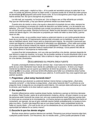 40
—Bueno, verás papá —replicó su hijo—, él no puede ser secretario porque no sabe leer ni es-
cribir; no puede ser tesorero porque no sabe contar; ni siquiera puede ser el oficial de orden porque
es demasiado [p 67] pequeño para echar fuera a otro. Si no lo escogíamos para ningún puesto, se
habría sentido mal. Así que lo escogimos de presidente.
La vida real, por supuesto, no funciona así. Uno no llega a ser un líder eficiente por omisión.
Hay que ser intencionado, y hay que laborar partiendo desde sus áreas fuertes.
Cuando sirvo de mentor a otros y les ayudo a descubrir el propósito de sus vidas, siempre les
animo a que empiecen el proceso por medio de descubrir sus áreas fuertes, y no de explorar sus
defectos. ¿Por qué? Porque el propósito que cumple una persona en su vida siempre está vincula-
do con los dones que posee. Siempre funciona así. Nadie ha sido llamado a hacer algo para lo cual
carece de talento alguno. Uno descubre su propósito por medio de hallar su área fuerte y perma-
necer en ella.
De modo similar, no es posible crecer hasta su potencial máximo si uno continuamente labora
fuera de su zona fuerte. El mejoramiento siempre está vinculado con la habilidad. Cuanto mayor
sea su habilidad natural, tanto mayor será su potencial para mejorar. He conocido a personas que
creían que llegarían a alcanzar su potencial si reforzaban sus debilidades. ¿Pero sabe qué sucede
si uno pasa todo el tiempo tratando de mejorar sus debilidades? Si trabaja bien duro, ¡es posible
que a duras penas logre ascender hasta la mediocridad! Sin embargo, nunca pasará más allá de
ella. Nadie admira ni recompensa la mediocridad.
La pieza final del rompecabezas, vivir una vida que beneficie a los demás, siempre depende de
que demos lo mejor de nosotros, no lo peor. No es posible cambiar al mundo ofreciendo sólo lo que
nos sobra o trabajando con mediocridad. Sólo si damos lo mejor de nosotros podremos añadir va-
lor a los demás y levantarlos.
DESCUBRIENDO SU PROPIA ÁREA FUERTE
El poeta y lexicógrafo británico Samuel Johnson dijo: «Casi todos los hombres desperdician
parte de sus vidas intentando hacer alarde de cualidades que no poseen». Si tiene una imagen
mental de los talentos que se supone que deberían de tener las personas, y sin embargo usted
mismo [p 68] no los posee, entonces tendrá dificultades para hallar sus verdaderas áreas fuertes.
Necesita descubrir y desarrollar la persona que usted es. A continuación hay unas sugerencias que
podrían ayudarle.
1. Pregúntese: ¿Qué estoy haciendo bien?
Las personas que alcanzan su potencial dedican menos tiempo a preguntarse: ¿Qué estoy
haciendo correcto?, y más tiempo a preguntarse: ¿Qué estoy haciendo bien? La primera es una
pregunta moral, la segunda es una pregunta sobre talento. Uno siempre debe esforzarse por hacer
lo correcto, pero hacerlo no le dice nada en cuanto a su talento.
2. Sea específico
Cuando reflexionamos sobre nuestras áreas fuertes, tendemos a pensar en términos demasia-
do amplios. Peter Drucker, padre de la administración moderna, afirma: «El gran misterio no es que
las personas estén haciendo las cosas mal, sino que ocasionalmente hacen algunas cuantas bien.
Lo único que es universal es la incompetencia. ¡La fuerza siempre es específica! Nadie ha hecho el
comentario, por ejemplo, de que el gran violinista Jascha Heifetz probablemente no tocaba la trom-
peta muy bien». Cuanto más específico sea en sus áreas fuertes, mejor probabilidad tendrá de
hallar su «punto ideal». ¿Por qué ha de vivir en los alrededores de su zona fuerte cuando tiene la
oportunidad de hallarse en su centro mismo?
3. Escuche lo que los demás elogian
Muchas veces damos nuestros talentos por sentado. Pensamos que porque hacemos algo bien,
cualquiera puede hacerlo. Con frecuencia, eso no resulta cierto. ¿Cómo puede percatarse si está
 