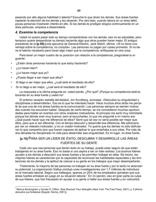 41
pasando por alto alguna habilidad o talento? Escuche lo que dicen los demás. Sus áreas fuertes
captarán la atención de los demás y les atraerán. Por otro lado, cuando labora en un área débil,
pocas personas mostrarán interés en ello. Si los demás le prodigan elogios continuamente en un
área particular, empiece a desarrollarla.
4. Examine la competencia
Usted no quiere pasar todo su tiempo comparándose con los demás, eso no es saludable; pero
tampoco quiere desperdiciar su tiempo haciendo algo que otros pueden hacer mejor. El antiguo
presidente de la [p 69] junta ejecutiva de General Electric, Jack Welch, afirma: «Si no tiene una
ventaja sobre la competencia, no compita». Las personas no pagan por cosas promedio. Si no tie-
ne el talento necesario para hacer algo mejor que la competencia, enfóquese en otra cosa.
Para tener un mejor cuadro de su posición con relación a la competencia, pregúntese lo si-
guiente:
• ¿Están otras personas haciendo lo que estoy haciendo?
• ¿Lo hacen bien?
• ¿Lo hacen mejor que yo?
• ¿Puedo llegar a ser mejor que ellos?
• Si llego a ser mejor que ellos, ¿cuál será el resultado de ello?
• Si no llego a ser mejor, ¿cuál será el resultado de ello?
La respuesta a la última pregunta es: usted pierde. ¿Por qué? ¡Porque su competencia está la-
borando en su área fuerte y usted no!
El anterior receptor estrella del béisbol, Jim Sundberg, aconseja: «Descubra su singularidad y
disciplínese a desarrollarla». Eso es lo que he intentado hacer. Hace muchos años atrás me perca-
té de que una de mis áreas fuertes es la comunicación. Las personas siempre se sienten motiva-
das cuando me escuchan hablar. Después de cierto tiempo, se me concedieron muchas oportuni-
dades para hablar en eventos con otros oradores motivadores. Al principio me sentí muy intimidado
porque los demás eran muy buenos; pero al escucharles, lo que me pregunté a mí mismo era:
¿Qué puedo hacer que me diferencie de ellos? Sentí que tal vez no sería posible ser mejor que
ellos, pero que sí ser diferente. Con el tiempo descubrí y desarrollé esa diferencia. Me esforzaría
por ser un maestro motivador, y no un orador motivador. Yo quería que los demás no sólo disfruta-
ran lo que compartía sino que fueran capaces de aplicar lo que enseñaba a sus vidas. Por más de
dos décadas he disciplinado mi vida para desarrollar esa singularidad. Es mi lugar, mi área fuerte.
[p 70] PARA SER UN LÍDER DE ÉXITO, DESCUBRA Y DESARROLLE LAS ÁREAS
FUERTES DE SU GENTE
Cada vez que vea personas que tienen éxito en su trabajo, puede estar seguro de que están
trabajando en su área fuerte. Eso no basta si uno aspira a ser un líder exitoso. Los buenos líderes
ayudan a los demás a descubrir sus áreas fuertes y les permiten trabajar en ellas. De hecho, los
mejores líderes se caracterizan por la capacidad de reconocer las habilidades especiales y las limi-
taciones de los demás y la aptitud de colocar a su gente en los trabajos que mejor desempeñarán.
Tristemente, la mayoría de las personas no trabajan en su área fuerte y por lo tanto no alcanzan
su potencial. La organización Gallup condujo unas investigaciones con 1,7 millones de individuos
en el mercado laboral. Según sus hallazgos, apenas un 20% de los empleados opinaban que sus
áreas fuertes entraban en juego en su situación laboral.1
En mi opinión, eso en gran parte es culpa
de sus líderes, que han fracasado en ayudar a su gente a hallar sus áreas fuertes y en colocarlos
1
Marcus Buckingham y Donald O. Clifton, Now Discover Your Strengths (New York: The Free Press, 2001), p. 6 [Ahora
descubra sus fortalezas (Bogotá: Norma, 2001)].
 