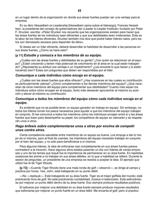 42
en un lugar dentro de la organización en donde sus áreas fuertes puedan ser una ventaja para la
empresa.
En su libro Hesselbein on Leadership [Hesselbein opina sobre el liderazgo], Frances Hessel-
bein, la presidente del consejo de gobernadores del «Leader to Leader Institute» fundado por Peter
F. Drucker, escribe: «Peter Drucker nos recuerda que las organizaciones existen para hacer que
las áreas fuertes de los individuos sean eficientes y que sus debilidades sean irrelevantes. Esta es
la labor de los líderes eficientes. Drucker también nos dice que podrá haber líderes natos, pero es-
tos son demasiado escasos para depender de ellos».
Si desea ser un líder eficiente, deberá desarrollar la habilidad de desarrollar a las personas en
sus áreas fuertes. ¿Cómo se hace esto?
[p 71] Estudie y conozca a los miembros de su equipo.
¿Cuáles son las áreas fuertes y debilidades de su gente? ¿Con quién se relacionan en el equi-
po? ¿Están creciendo y tienen más potencial de crecimiento en el área en la cual están trabajan-
do? ¿Representa su actitud una ventaja o un impedimento? ¿Les encanta lo que hacen y lo están
haciendo bien? Estas son preguntas que deben ser respondidas por el líder.
Comunique a cada individuo cómo encaja en el equipo.
¿Cuáles son las áreas fuertes que ellos ofrecen? ¿Hay ocasiones en las cuales su contribución
es particularmente valiosa? ¿Cómo complementan a los demás miembros del equipo? ¿Qué nece-
sitan de otros miembros del equipo para complementar sus debilidades? Cuanto más sepan los
individuos sobre cómo encajan en el equipo, tanto más desearán aprovechar al máximo su posi-
ción y elevar al máximo su contribución.
Comunique a todos los miembros del equipo cómo cada individuo encaja en el
equipo.
Es evidente que no es posible tener un equipo ganador sin trabajo en equipo. Sin embargo, no
todos los líderes toman los pasos necesarios para ayudar a que los miembros del equipo trabajen
en conjunto. Si les comunica a todos los miembros cómo los individuos encajan entre sí y las áreas
fuertes que traen para desempeñar su papel, los compañeros de equipo se valorarán y se respeta-
rán unos a otros.
Haga énfasis sobre complementarse unos a otros por encima de competir
unos contra otros.
Cierta competencia saludable entre miembros de un equipo es buena. Los empuja a dar lo me-
jor de sí mismos, pero al final de cuentas, los miembros del equipo necesitan trabajar en conjunto
por el bien del equipo, y no sólo para beneficiarse a sí mismos.
Para algunos líderes, la idea de enfocarse casi completamente en sus áreas fuertes parece
contradecir a la intuición. Hace algunos años estaba pasando un día con líderes de varias empre-
sas y uno de los temas que toqué fue la importancia de permanecer en su área fuerte. En repetidas
ocasiones les animé a no trabajar en sus áreas débiles, en lo que a habilidad se refiere. Durante la
sesión de preguntas, un presidente de una empresa se resistía a aceptar la idea. El ejemplo que
utilizó fue el de Tiger Woods.
[p 72] —Cuando Tiger Woods tiene una mala ronda de golf —observó—, se dirige al campo y
practica por horas. Ves, John, está trabajando en su punto débil.
—No —repliqué—. Está trabajando en su área fuerte. Tiger es el mejor golfista del mundo; está
practicando tiros de golf. No está practicando contabilidad, música ni baloncesto. Está esforzándo-
se por mejorar un punto débil dentro de su área fuerte. Eso siempre produce resultados positivos.
El esfuerzo por mejorar una debilidad en su área fuerte siempre produce mayores resultados
que esforzarse por mejorar un punto fuerte en un área débil. Me encanta el golf, pero si practico
 