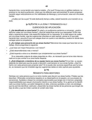 43
haciendo tiros, nunca tendré una mejoría notable. ¿Por qué? Porque soy un golfista mediocre. La
práctica no me dará la perfección; ¡hará que mis defectos sean permanentes! Si quiero progresar,
necesito seguir esforzándome en mis habilidades de liderazgo y comunicación; esas son mis áreas
fuertes.
¿Cuáles son las suyas? Si está dedicando tiempo a ellas, estará haciendo una inversión en su
éxito.
[p 73] ENTRE A LA ZONA Y PERMANEZCA ALLÍ
EJERCICIOS DE APLICACIÓN
1. ¿Ha identificado su zona fuerte? Si usted y yo pudiéramos sentarnos a conversar, ¿podría
decirme cuáles son sus áreas fuertes? ¿Qué tan específicas serían sus respuestas? Entre más
edad y experiencia posea, más específica debiera ser su respuesta. Si no está seguro de cuáles
son sus áreas fuertes, siga las sugerencias ofrecidas en este capítulo: piense en lo que está
haciendo bien, escuche lo que sus colegas dicen en cuanto a sus talentos y analice en dónde tiene
ventajas sobre la competencia.
2. ¿Su trabajo saca provecho de sus áreas fuertes? Mencione tres cosas que hace bien en su
trabajo. Ahora pregúntese lo siguiente:
• ¿Las hace con mayor frecuencia o con menor?
• ¿Está desarrollándolas más o menos?
• ¿Está trayendo a otros a su alrededor que complementen sus áreas fuertes?
Si su respuesta a alguna de estas preguntas es «No», es necesario que se torne más intencio-
nado en lo que a entrar a su zona fuerte respecta.
3. ¿Está dirigiendo a miembros de su equipo hacia sus zonas fuertes? Si es líder, su equipo
depende de usted para que les ayude a descubrir y permanecer en sus zonas fuertes. ¿Qué ha
hecho con cada persona para propiciar esto? Si no puede citar acciones específicas que ha toma-
do, es necesario que de inmediato siga las sugerencias dadas en este capítulo para ayudarles.
[p 74]
MOMENTO PARA MENTORES
Siéntese con cada persona que le ve como mentor para discutir sus áreas fuertes. Pídales que las
describan. Ofrézcales comentarios basados en su desempeño en el pasado y en sus propias ob-
servaciones. Ayúdeles a disipar los conceptos equivocados que tengan de sí mismos y asígneles
responsabilidades que saquen el provecho máximo a sus áreas fuertes. Si su gente ya ha identifi-
cado sus áreas fuertes y ya están trabajando en ellas, entonces ayúdeles a crear una estrategia
que les permita identificar, estimular y desarrollar las áreas fuertes de las personas que tengan de-
bajo de ellos y que les rindan cuentas al cumplir esta meta.
 
