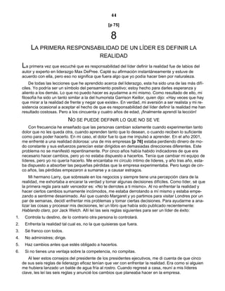 44
[p 75]
8
LA PRIMERA RESPONSABILIDAD DE UN LÍDER ES DEFINIR LA
REALIDAD
La primera vez que escuché que es responsabilidad del líder definir la realidad fue de labios del
autor y experto en liderazgo Max DePree. Capté su afirmación instantáneamente y estuve de
acuerdo con ella, pero eso no significa que fuera algo que yo podía hacer bien por naturaleza.
De todas las lecciones que he aprendido acerca del liderazgo, esta ha sido una de las más difí-
ciles. Yo podría ser un símbolo del pensamiento positivo; estoy hecho para darles esperanza y
aliento a los demás. Lo que no puedo hacer es ayudarme a mí mismo. Como resultado de ello, mi
filosofía ha sido un tanto similar a la del humorista Garrison Keillor, quien dijo: «Hay veces que hay
que mirar a la realidad de frente y negar que existe». En verdad, mi aversión a ser realista y mi re-
sistencia ocasional a aceptar el hecho de que es responsabilidad del líder definir la realidad me han
resultado costosas. Pero a los cincuenta y cuatro años de edad, ¡finalmente aprendí la lección!
NO SE PUEDE DEFINIR LO QUE NO SE VE
Con frecuencia he enseñado que las personas cambian solamente cuando experimentan tanto
dolor que no les queda otra, cuando aprenden tanto que lo desean, o cuando reciben lo suficiente
como para poder hacerlo. En mi caso, el dolor fue lo que me impulsó a aprender. En el año 2001,
me enfrenté a una realidad dolorosa: una de mis empresas [p 76] estaba perdiendo dinero de mo-
do constante y sus esfuerzos parecían estar dirigidos en demasiadas direcciones diferentes. Este
problema no se manifestó repentinamente. Por cinco años había habido indicadores de que era
necesario hacer cambios, pero yo no estaba dispuesto a hacerlos. Tenía que cambiar mi equipo de
líderes, pero yo no quería hacerlo. Me encantaba mi círculo íntimo de líderes, y año tras año, esta-
ba dispuesto a absorber las pequeñas pérdidas que la empresa experimentaba. Pero luego de cin-
co años, las pérdidas empezaron a sumarse y a causar estragos.
Mi hermano Larry, que sobresale en los negocios y siempre tiene una percepción clara de la
realidad, me exhortaba a encarar la verdad y tomar algunas decisiones difíciles. Como líder, sé que
la primera regla para salir vencedor es: «No te derrotes a ti mismo». Al no enfrentar la realidad y
hacer ciertos cambios sumamente incómodos, me estaba derrotando a mí mismo y estaba empe-
zando a sentirme desanimado. Así que cuando Margaret y yo partimos para visitar Londres por un
par de semanas, decidí enfrentar mis problemas y tomar ciertas decisiones. Para ayudarme a ana-
lizar las cosas y procesar mis decisiones, leí un libro que había sido publicado recientemente:
Hablando claro, por Jack Welch. Allí leí las seis reglas siguientes para ser un líder de éxito:
1. Controla tu destino, de lo contrario otra persona lo controlará.
2. Enfrenta la realidad tal cual es, no la que quisieras que fuera.
3. Sé franco con todos.
4. No administres; dirige.
5. Haz cambios antes que estés obligado a hacerlos.
6. Si no tienes una ventaja sobre la competencia, no compitas.
Al leer estos consejos del presidente de los presidentes ejecutivos, me di cuenta de que cinco
de sus seis reglas de liderazgo eficaz tenían que ver con enfrentar la realidad. Era como si alguien
me hubiera lanzado un balde de agua fría al rostro. Cuando regresé a casa, reuní a mis líderes
clave, les leí las seis reglas y anuncié los cambios que planeaba hacer en la empresa.
 