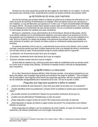 45
Durante los tres años siguientes guardé las seis reglas de Jack Welch en mi maletín. A menudo
las sacaba para volverlas a leer, especialmente cuando me tocaba enfrentar otra decisión difícil.
[p 77] VISIÓN NO ES IGUAL QUE FANTASÍA
Una de las trampas que pueden detener a líderes en potencia es el deseo de enfocarse en una
visión al punto de sacrificar el enfrentarse a la realidad. Pero los líderes buenos son visionarios y
son realistas. La Ley del Marcador que aparece en mi libro Las 17 leyes incuestionables del trabajo
en equipo afirma: «El equipo puede hacer ajustes cuando sabe dónde está parado». En otras pala-
bras, la realidad es el fundamento de todo cambio positivo. Si uno no enfrenta la realidad, entonces
no será capaz de hacer los cambios que sean necesarios.
Bill Easum, presidente y socio administrativo de la firma Easum, Bandy & Associates, afirma:
«Los líderes realistas son lo suficientemente objetivos como para reducir sus ilusiones al mínimo.
Comprenden que el engañarse a sí mismos puede costarles su visión». Eso se hizo realidad en mi
vida. Mi fe en la gente y mi deseo de proteger a las personas que amaba me fueron obstáculos
para enfrentar la verdad y ser honesto con ellos cuando su rendimiento estaba perjudicando a la
empresa.
Si usted es optimista como lo soy yo, y naturalmente busca animar a los demás, como sucede
conmigo, entonces tendrá que tener cuidado especial de mirar a la realidad de frente y mantenerse
con los pies sobre el suelo. Continuamente ponga la mirada realista sobre lo siguiente:
• La situación: con frecuencia es peor de lo que se imagina.
• El proceso: usualmente toma más tiempo de lo que se imagina.
• El precio: siempre cuesta más de lo que se imagina.
Si tiene falta de realismo hoy, entonces podría tener falta de credibilidad ante los demás maña-
na. Como dice mi amigo Andy Stanley: «Enfrentar la realidad actual a menudo es desagradable,
pero necesario».
[p 78] RETORNO A LA REALIDAD
En su libro Gerencia en tiempos difíciles, Peter Drucker escribe: «Una época turbulenta es una
época de peligro, pero el peligro más grande es la tentación de negar la realidad».1
Para proteger-
me de ese peligro, hace algunos años escribí las preguntas siguientes. Me han ayudado a enfren-
tar las realidades desagradables pero necesarias de la vida. Tal vez le ayuden a usted.
Preguntas que hago para ayudarme a definir la realidad
1. ¿Cuál es la realidad de esta situación? ¿Hay otros que estén de acuerdo con mi evaluación?
2. ¿Puedo identificar todos los problemas? ¿Puedo dividir la realidad en partes para comprenderla
mejor?
3. ¿Es posible resolver los problemas? Separe los que pueden resolverse de los que no.
4. ¿Cuáles son las alternativas? Establézcase un plan de acción.
5. ¿Estoy dispuesto a seguir mi plan de acción? Mi compromiso como líder es esencial.
6. ¿Está dispuesto mi equipo de líderes a seguir el plan de acción? Su compromiso como líderes
también es esencial.
Estas preguntas me obligan a ver los problemas de modo realista, en lugar de mirarlos superfi-
cialmente o de intentar presentarlos con una imagen más positiva.
1
Peter Drucker, Managing in Turbulent Times (New York: Harper Collins, 1980), p. 6 [Gerencia en tiempos difíciles
(Barcelona: Orbis, 1987)].
 