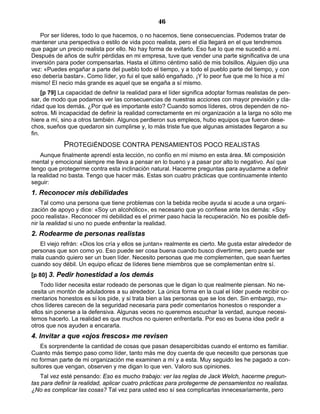 46
Por ser líderes, todo lo que hacemos, o no hacemos, tiene consecuencias. Podemos tratar de
mantener una perspectiva o estilo de vida poco realista, pero el día llegará en el que tendremos
que pagar un precio realista por ello. No hay forma de evitarlo. Eso fue lo que me sucedió a mí.
Después de años de sufrir pérdidas en mi empresa, tuve que vender una parte significativa de una
inversión para poder compensarlas. Hasta el último céntimo salió de mis bolsillos. Alguien dijo una
vez: «Puedes engañar a parte del pueblo todo el tiempo, y a todo el pueblo parte del tiempo, y con
eso debería bastar». Como líder, yo fui el que salió engañado. ¡Y lo peor fue que me lo hice a mí
mismo! El necio más grande es aquel que se engaña a sí mismo.
[p 79] La capacidad de definir la realidad para el líder significa adoptar formas realistas de pen-
sar, de modo que podamos ver las consecuencias de nuestras acciones con mayor previsión y cla-
ridad que los demás. ¿Por qué es importante esto? Cuando somos líderes, otros dependen de no-
sotros. Mi incapacidad de definir la realidad correctamente en mi organización a la larga no sólo me
hiere a mí, sino a otros también. Algunos perdieron sus empleos, hubo equipos que fueron dese-
chos, sueños que quedaron sin cumplirse y, lo más triste fue que algunas amistades llegaron a su
fin.
PROTEGIÉNDOSE CONTRA PENSAMIENTOS POCO REALISTAS
Aunque finalmente aprendí esta lección, no confío en mí mismo en esta área. Mi composición
mental y emocional siempre me lleva a pensar en lo bueno y a pasar por alto lo negativo. Así que
tengo que protegerme contra esta inclinación natural. Hacerme preguntas para ayudarme a definir
la realidad no basta. Tengo que hacer más. Estas son cuatro prácticas que continuamente intento
seguir:
1. Reconocer mis debilidades
Tal como una persona que tiene problemas con la bebida recibe ayuda si acude a una organi-
zación de apoyo y dice: «Soy un alcohólico», es necesario que yo confiese ante los demás: «Soy
poco realista». Reconocer mi debilidad es el primer paso hacia la recuperación. No es posible defi-
nir la realidad si uno no puede enfrentar la realidad.
2. Rodearme de personas realistas
El viejo refrán: «Dios los cría y ellos se juntan» realmente es cierto. Me gusta estar alrededor de
personas que son como yo. Eso puede ser cosa buena cuando busco divertirme, pero puede ser
mala cuando quiero ser un buen líder. Necesito personas que me complementen, que sean fuertes
cuando soy débil. Un equipo eficaz de líderes tiene miembros que se complementan entre sí.
[p 80] 3. Pedir honestidad a los demás
Todo líder necesita estar rodeado de personas que le digan lo que realmente piensan. No ne-
cesita un montón de aduladores a su alrededor. La única forma en la cual el líder puede recibir co-
mentarios honestos es si los pide, y si trata bien a las personas que se los den. Sin embargo, mu-
chos líderes carecen de la seguridad necesaria para pedir comentarios honestos o responder a
ellos sin ponerse a la defensiva. Algunas veces no queremos escuchar la verdad, aunque necesi-
temos hacerlo. La realidad es que muchos no quieren enfrentarla. Por eso es buena idea pedir a
otros que nos ayuden a encararla.
4. Invitar a que «ojos frescos» me revisen
Es sorprendente la cantidad de cosas que pasan desapercibidas cuando el entorno es familiar.
Cuanto más tiempo paso como líder, tanto más me doy cuenta de que necesito que personas que
no forman parte de mi organización me examinen a mí y a esta. Muy seguido les he pagado a con-
sultores que vengan, observen y me digan lo que ven. Valoro sus opiniones.
Tal vez esté pensando: Eso es mucho trabajo: ver las reglas de Jack Welch, hacerme pregun-
tas para definir la realidad, aplicar cuatro prácticas para protegerme de pensamientos no realistas.
¿No es complicar las cosas? Tal vez para usted eso sí sea complicarlas innecesariamente, pero
 