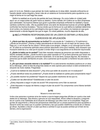 47
para mí no lo es. Debido a que pensar de modo realista es mi área débil, necesito enfocarme en
hacerlo desde varios ángulos y tener más de un sistema en funcionamiento para ayudarme a co-
rregir la forma en la cual hago las cosas.
Definir la realidad es el punto de partida del buen liderazgo. Es como hallar el «Usted está
aquí» en un mapa antes de partir hacia su destino. Como señala Jim Collins en su libro Empresas
que sobresalen, los buenos líderes que guían a grandes empresas enfrentan la realidad y hacen
cambios conforme a ella. «No es posible tomar una serie de decisiones buenas sin primero [p 81]
confrontar los hechos brutales».2
Nunca olvide que la forma en la cual defina la realidad determina-
rá el rumbo y la manera en la cual dirigirá a los que le sigan, y el rumbo y la manera en que guíe
determinarán a dónde llegarán los que le sigan. En otras palabras, mucho depende de ello.
[p 82] LA PRIMERA RESPONSABILIDAD DE UN LÍDER ES DEFINIR LA REALIDAD
EJERCICIOS DE APLICACIÓN
1. ¿Hacia qué tipo de pensamientos se inclina? En una escala de 1 (realismo) a 10 (optimismo),
¿dónde se encuentra? ¿Piensa y habla naturalmente en términos de «en el mejor de los casos» (eso
hago yo), o «en el peor de los casos»? Ahora pida a sus amigos, colegas y a su cónyuge que le evalú-
en. Si usted es sumamente optimista (otros podrían describirle como poco realista), será necesario que
incorpore sistemas a su vida que le ayuden a evitar dirigir a sus seguidores en la dirección equivocada.
2. ¿Quién le habla con la verdad? Todo líder necesita rodearse de personas que estén dispuestas a
decirle verdades difíciles. ¿Quién le dirá lo que usted necesita oír? Si ya tiene personas que hacen eso,
anímelos por ello y pídales que continúen haciéndolo. Si no las tiene, busque algunas. No necesita a
personas que le estén derribando al suelo, sino a personas que le ayuden a mantener los pies sobre la
tierra.
3. ¿En qué áreas necesita retornar a la realidad? Si no está teniendo resultados positivos en un área
de su liderazgo, utilice la lista de preguntas dadas en este capítulo para evaluar si está considerando la
situación de modo realista. Pregúntese:
• ¿Cuál es la realidad de esta situación? ¿Hay otros que estén de acuerdo con mi evaluación?
• ¿Puedo identificar todos los problemas? ¿Puedo dividir la realidad en partes para comprenderla mejor?
• ¿Es posible resolver los problemas? Separe los que pueden resolverse de los que no.
• ¿Cuáles son las alternativas? Establézcase un plan de acción.
• ¿Estoy dispuesto a seguir mi plan de acción? Mi compromiso como líder es esencial.
• ¿Está dispuesto mi equipo de líderes a seguir el plan de acción? Su compromiso como líderes también
es esencial.
[p 83]
MOMENTO PARA MENTORES
Invite a las personas a quienes sirve de mentor a que le hagan preguntas difíciles en cuanto a las reali-
dades de su liderazgo. Sea directo y genuino en sus respuestas. Ahora voltee la situación y pregúnte-
les en cuanto a las realidades de la situación de liderazgo que ellos viven en la actualidad. Haga pre-
guntas de seguimiento y ofrezca las perspectivas obtenidas por su propia experiencia para ayudarles a
discernir entre las cosas que no pueden cambiarse y las que pueden redefinirse a través de un lideraz-
go eficaz. Ayúdeles a discutir un plan que lleve a cambiar lo que se pueda cambiar por el bien de los
demás y de la organización.
2
Jim Collins, Good to Great (New York: Harper Collins, 2001), p. 70 [Empresas que sobresalen (Bogotá: Norma,
2002)].
 