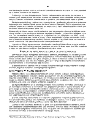 49
mal del corazón, diabetes o cáncer, existe una probabilidad elevada de que un día usted padecerá
de lo mismo. Su salud le fue heredada.
El liderazgo funciona de modo similar. Cuando los líderes están saludables, las personas a
quienes guían tienden a estar saludables. Cuando los líderes no están saludables, sus seguidores
tampoco lo están. Un individuo puede enseñar lo que sabe, pero se reproduce según lo que es.
Recientemente dicté una charla en una conferencia con Larry Bossidy, el presidente anterior de
la junta ejecutiva de Allied Signal, y autor del libro Execution [Ejecución]. Él hizo referencia a esta
dinámica que se produce entre los líderes y sus seguidores, y habló sobre el papel importante que
los líderes desempeñan para su gente. Dijo:
El desarrollo de líderes nuevos no sólo es la clave para las ganancias, sino que también es suma-
mente satisfactorio en términos de sentir que ha dejado un legado, y no tan sólo una hoja de ingre-
sos. Con frecuencia se escucha la pregunta: «¿Qué tan bueno es mi trabajo como líder? La res-
puesta está en cómo le va a los que le siguen. ¿Están aprendiendo? ¿Saben enfrentar los conflic-
tos? ¿Tienen iniciativa para hacer cambios? Cuando se jubile, no recordará lo que hizo durante el
primer trimestre de 1994, pero sí recordará a cuánta gente desarrolló.
Los mejores líderes son sumamente intencionados cuando del desarrollo de su gente se trata.
Para bien o para mal, los líderes siempre impactan a su gente. Si desea saber si un líder es exitoso
y eficaz, no mire ni escuche al líder. Sencillamente mire a su gente.
PREGUNTAS REVELADORAS ACERCA DE LOS SEGUIDORES
Earl Weaver, antiguo mánager de los Orioles de Baltimore, era conocido por provocar y discutir
continuamente con los árbitros. Una de las preguntas que normalmente les hacía durante las pri-
meras entradas de un partido era: «¿Vas a mejorar, o esto es lo mejor que vamos a ver de ti?» Esa
es una pregunta que todo líder debe hacerse. ¿Por qué? Porque el desempeño del líder afectará
significativamente el desempeño de todo el equipo.
Si desea evaluar su labor de líder (o si desea analizar el liderazgo de otra persona en su orga-
nización), hágalo al realizar las cuatro preguntas siguientes:
[p 88] Pregunta No
1: ¿Hay seguidores?
Todos los líderes tienen dos características en común: primero, se dirigen hacia algún lugar;
segundo, son capaces de persuadir a otros a que vayan con ellos. En un sentido muy práctico, la
segunda característica es la que distingue a los líderes genuinos de los fingidos. Si un individuo
ocupa una posición de liderazgo, pero nadie le sigue, el tal tiene una posición pero no es un líder
verdadero. ¡No existe cosa tal como un líder sin seguidores!
Es importante observar que el tener seguidores no necesariamente convierte a un individuo en
un buen líder; sencillamente lo convierte en líder. El pastor Stuart Briscoe cuenta la historia de un
joven colega que estaba oficiando el funeral de un veterano de guerra. Los amigos militares del
occiso deseaban tener participación en el servicio fúnebre, así que le pidieron al pastor que les
guiara hacia el féretro, que permaneciera con ellos durante un momento solemne de recuerdo, y
que luego les guiara para salir por la puerta lateral.
El joven pastor hizo precisamente eso. Sólo hubo un problema: escogió la puerta equivocada.
Con precisión militar, condujo a los hombres a una bodega de escobas. Todo el grupo tuvo que
efectuar una retirada precipitada y confusa, a plena vista de los dolientes.2
Cuando un líder sabe hacia dónde va y la gente sabe que el líder sabe hacia dónde va, empie-
zan a desarrollar una confianza saludable. Esta relación de confianza crece a medida que el líder
demuestra ser competente continuamente. Cada vez que un líder toma decisiones acertadas por
los motivos correctos, la relación se fortalece y el equipo mejora.
2
Stuart Briscoe, Everyday Discipleship for Ordinary People (Colorado Springs: Scripture Press, 1988).
 