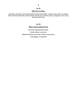 5
[p vii]
DEDICATORIA
Liderazgo, principios de oro está dedicado a Ella Ashley Miller, nuestra cuarta nieta. Su carácter
tierno nos atrae hacia ella continuamente. Oramos que conforme crezca, extraiga el «oro» de las
lecciones de la vida.
[p viii]
RECONOCIMIENTOS
Mi sincero agradecimiento para
Charlie Wetzel, mi escritor,
Stephanie Wetzel, que revisó y editó el manuscrito y
Linda Eggers, mi asistente
 