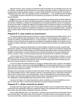 50
Clarence Francis, quien condujo a la General Foods Corporation en las décadas de los 30 y los
40, declaró: «Se puede comprar el tiempo de un hombre; se puede comprar su presencia física en
un lugar dado; hasta se puede comprar un número determinado de sus movimientos musculares
habilidosos por hora. Pero no es posible comprar el entusiasmo … no es posible comprar la lealtad
… no es posible comprar la devoción de los corazones, las mentes y las almas. Estas cosas hay
que ganárselas».
[p 89] Como líder, nunca debe esperar tener la lealtad de los demás antes de haber edificado
una relación personal con ellos y de haberse ganado su confianza. Exigirla desde un principio rara
vez da buen resultado. La lealtad de los seguidores es recompensa del líder que se la ha ganado,
no del que la anhela. El deseo de seguirle que pudieran tener los demás se basa no en la posición
que tenga sino en su rendimiento y motivos. Los líderes ponen el bien de su gente en primer lugar.
Cuando hacen esto, se ganan el respeto de los demás y el número de seguidores crece. Cuando el
líder se desenvuelve primero de este modo, la lealtad que sigue a ello frecuentemente carece de
límite.
Pregunta No
2: ¿Hay cambios en las personas?
La segunda pregunta que hay que hacerse en cuanto a las personas para saber cómo le va al
líder es si las personas están dispuestas a hacer cambios en aras del progreso. El progreso no
sucede sin cambios. El presidente Harry S. Truman observó: «Los hombres hacen historia, y no lo
contrario. En los períodos en los cuales no hay líderes la sociedad se detiene. El progreso ocurre
cuando los líderes valerosos y hábiles aprovechan la oportunidad de cambiar las cosas para mejo-
rarlas».
Los líderes son capaces de aprovechar las oportunidades únicamente cuando su gente está
dispuesta a cambiar. Una gran parte del liderazgo consiste en cultivar en los demás la disposición
de seguir al líder hacia lo desconocido con la promesa de algo grande. Esto no puede suceder sin
cambios. Irónicamente, no son los líderes los que cambian a la gente, sino que son agentes de
cambio. Ayudan a crear un entorno propicio para que los demás tomen la decisión de cambiar.
¿Cómo hacen esto? Primero inspiran a los demás. Todos los buenos líderes inspiran a sus se-
guidores a confiar en ellos, pero los grandes líderes inspiran a sus seguidores a confiar en sí mis-
mos. Este tipo de autoconfianza levanta la moral y les da la energía para hacer los tipos de cam-
bios que los hacen avanzar y mejoran sus vidas.
Lo otro que hacen los líderes eficaces es promover cambios para crear un entorno de expecta-
tivas. Jimmy Johnson, quien como entrenador [p 90] llevó a la Universidad de Miami a un campeo-
nato nacional y luego a los Cowboys de Dallas a dos victorias en el Super Bowl, explicó la impor-
tancia de crear el entorno correcto:
Mi papel como entrenador principal era hacer tres cosas: Primero, traer a las personas que estuvie-
ran comprometidas a dar lo mejor; segundo, eliminar a las personas que no estuvieran comprome-
tidas a dar lo mejor; tercero, y lo más importante, crear una atmósfera en la cual pudieran lograr
sus metas y las metas que habíamos fijado para el equipo. Deseaba ponerlos en el entorno correc-
to y delegarles la responsabilidad para que pudieran dar lo mejor de sí.
Las personas llegan a lo mejor únicamente si están cambiando, y es poco probable que cam-
bien a menos que haya un líder eficiente presente que ayude a facilitar el proceso.
Pregunta No
3: ¿Están creciendo los demás?
La disposición que tenga la gente de cambiar puede ayudar a que una organización mejore, pe-
ro para que una organización alcance su potencial máximo, las personas tienen que estar dispues-
tas a hacer más que cambiar. Necesitan continuar creciendo.
El autor Dale Galloway dice: «El crecimiento y desarrollo de las personas es el llamado más su-
blime de todo líder». No podría estar más de acuerdo. Se habla mucho en el mundo de los nego-
cios acerca de hallar y reclutar a buenas personas, y reconozco que eso es importante, pero aun si
 