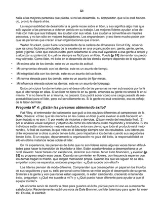 51
halla a las mejores personas que pueda, si no las desarrolla, su competidor, que sí lo está hacien-
do, pronto le dejará atrás.
La responsabilidad de desarrollar a la gente recae sobre el líder, y eso significa algo más que
sólo ayudar a las personas a obtener pericia en su trabajo. Los mejores líderes ayudan a los de-
más con más que sus trabajos; les ayudan con sus vidas. Les ayudan a convertirse en mejores
personas, y no tan sólo en mejores trabajadores. Los engrandecen, y eso tiene mucho poder por-
que las personas que crecen crean organizaciones que crecen.
Walter Bruckart, quien fuera vicepresidente de la cadena de almacenes Circuit City, observó
que los cinco factores principales de la excelencia en una organización son: gente, gente, gente,
gente y gente. Creo que eso es cierto, pero solamente si uno está ayudando a esa gente a crecer y
a alcanzar su potencial, lo cual no siempre es fácil para un líder. Puede [p 91] demandar un precio
muy elevado. Como líder, mi éxito en el desarrollo de los demás siempre depende de lo siguiente:
• Mi estima alta de los demás: este es un asunto de actitud.
• Mi compromiso elevado con los demás: este es un asunto de tiempo.
• Mi integridad alta con los demás: este es un asunto del carácter.
• Mi norma elevada para los demás: este es un asunto de fijar metas.
• Mi influencia elevada sobre los demás: este es un asunto de liderazgo.
Estos principios fundamentales para el desarrollo de las personas se ven subrayados por la fe
que el líder tenga en ellas. Si un líder no tiene fe en su gente, entonces su gente no tendrá fe en sí
misma. Y si no tiene fe en sí misma, no crecerá. Eso podrá sonar como una carga pesada de res-
ponsabilidad para el líder, pero así sencillamente es. Si la gente no está creciendo, eso es reflejo
de la labor del líder.
Pregunta No
4: ¿Están las personas obteniendo éxito?
Pat Riley, el entrenador de baloncesto que guió a dos equipos diferentes al campeonato de la
NBA, observa: «Creo que las maneras en las cuales un líder puede evaluar si está haciendo un
buen trabajo o no son: (1) por medio de victorias y derrotas, (2) por medio del resultado final, (3)
por el análisis visual subjetivo y objetivo de cómo los individuos están mejorando y creciendo. Si los
individuos están obteniendo mejores resultados, entonces pienso que todo el producto está mejo-
rando». A final de cuentas, lo que vale en el liderazgo siempre son los resultados. Los líderes po-
drán impresionar a otros cuando tienen éxito, pero impactan a los demás cuando sus seguidores
tienen éxito. Si un equipo, departamento u organización no goza del éxito, la responsabilidad de
ello en última instancia recae sobre el líder.
En mi experiencia, las personas de éxito que no son líderes natos algunas veces tienen dificul-
tades para hacer la transición de triunfador a líder. Están acostumbrados a desempeñarse a un
nivel elevado: hacer tareas con excelencia, alcanzar sus metas, tener éxito financiero, y evalúan [p
92] su progreso según esas cosas. Cuando se convierten en líderes, con frecuencia esperan que
los demás hagan lo mismo, que tengan motivación propia. Cuando los que les siguen no se des-
empeñan como se esperaba, entonces preguntan: «¿Qué sucede con ellos?»
Los líderes piensan de modo diferente. Comprenden que desempeñan un papel en los triunfos
de sus seguidores y que su éxito personal como líderes se mide según el desempeño de su gente.
Si miran a la gente y ven que no les están siguiendo, ni están cambiando, creciendo ni teniendo
éxito, preguntan: «¿Qué me sucede a mí?» y «¿Qué puedo hacer diferente para ayudar a que el
equipo triunfe?»
Me encanta servir de mentor a otros para guiarlos al éxito, porque para mí eso es sumamente
satisfactorio. Recientemente recibí una nota de Dale Bronner, un líder talentoso para quien fui men-
tor. En ella, él escribió:
 