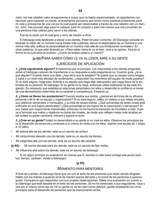 52
John, me has añadido valor al exponerme a cosas que no había experimentado, al capacitarme con
recursos para expandir mi mente, al enseñarme principios que sirven como barreras protectoras para
mi vida y proveerme de una vía por la cual puedo ser responsable a través de una relación con un men-
tor. John, has provisto algo para mi cabeza, para mi corazón y para mis manos que me convierten en
una persona más valiosa para servir a los demás.
Esa es la razón por la cual guío y sirvo de mentor a otros.
El liderazgo está destinado a elevar a los demás. Peter Drucker comenta: «El liderazgo consiste en
levantar la visión de un hombre hacia metas más sublimes, elevar el desempeño de un hombre a una
norma más alta, edificar la personalidad de un hombre más allá de sus limitaciones normales». En
otras palabras, lo que está diciendo es: «Para saber cómo le va al líder, mire a su gente». Esa es la
forma en la cual otros le evalúan. ¿Cómo se evalúa usted a sí mismo?
[p 93] PARA SABER CÓMO LE VA AL LÍDER, MIRE A SU GENTE
EJERCICIOS DE APLICACIÓN
1. ¿Está siguiéndole alguien? Empecemos por el principio. Las respuestas a las demás preguntas
sobre el liderazgo carecen de importancia si su respuesta a esta pregunta es no. Cuando guía, ¿le si-
gue alguien? Cuando tiene una idea, ¿hay otros que la adopten? Si quiere que su equipo corra riesgos
o suba a un nivel más elevado de rendimiento, ¿responden los miembros del equipo de modo positivo?
Si no está seguro, haga esto: Solicite a su equipo que haga algo (apropiado) que caiga fuera de la au-
toridad de su posición de liderazgo. Si su gente no lo hace, entonces usted realmente no les está diri-
giendo. Es necesario que establezca relaciones personales con ellos y desarrolle la confianza a través
de una demostración extendida de su carácter y competencia. Empiece ya.
2. ¿Cómo se llevan las anotaciones? Cuando evalúa sus éxitos, ¿piensa en términos de su eficacia
personal o de la de su equipo u organización? Si no está seguro, déles un vistazo a sus metas anuales,
sus objetivos semanales o mensuales, y su lista de tareas diarias. ¿Qué porcentaje de estas cosas está
enfocado en sus logros personales? ¿Qué porcentaje en los logros de la corporación o del equipo? Si
sus metas son mayormente individuales, entonces no ha hecho la transición de triunfador a líder. Vuel-
va a formular sus metas y objetivos en todos los niveles, de modo que reflejen metas más amplias en
las cuales su gente cambiará, crecerá y logrará el éxito.
3. ¿Cree en su gente? Usted no desarrollará a su gente si no cree en ellos. Observe los principios pa-
ra el desarrollo de personas y evalúese a sí mismo en cada uno de ellos, usando una escala de 1 (bajo)
a 10 (alto).
• Mi estima alta de los demás: este es un asunto de actitud
• Mi compromiso elevado con los demás: este es un asunto de tiempo
• Mi integridad alta con los demás: este es un asunto del carácter
[p 94] • Mi norma elevada para los demás: este es un asunto de fijar metas
• Mi influencia alta sobre los demás: este es un asunto de liderazgo
Si en algún principio su evaluación es menos que 8, escriba un plan para corregir ese punto (acti-
tud, tiempo, carácter, metas o liderazgo).
[p 95]
MOMENTO PARA MENTORES
A final de cuentas, el liderazgo tiene que ver con el éxito de las personas que están siendo dirigidas.
Hable con los líderes a quienes sirve de mentor acerca del éxito y la moral de las personas a quienes
guían. Compare lo que respondan con sus propias observaciones. Déles una evaluación en cuanto a
su liderazgo que esté basada en el éxito de las personas. (Si no ha observado a sus seguidores, vaya y
vea por sí mismo cómo les va.) Si su gente no va tan bien como debiera, guíela empleando los cinco
principios para el desarrollo de personas que se mencionaron arriba.
 