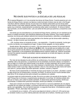 53
[p 97]
10
NO ENVÍE SUS PATOS A LA ESCUELA DE LAS ÁGUILAS
A mi esposa Margaret y a mí nos encantan las donas de Krispy Kreme. Cuando pasamos por una
tienda de Krispy Kreme, siempre nos fijamos si está iluminado el letrero rojo de neón «Hot Dough-
nuts Now» [Donas calientes ahora], el cual avisa a los clientes potenciales que las donas están
recién hechas y que están saliendo calientes, frescas y deliciosas. Aunque no nos permitimos este
gusto muy a menudo, ocasionalmente no podemos evitar ceder a la tentación. Si vemos el letrero
rojo iluminado, uno de nosotros dice: «¡Es una señal de Dios para que paremos y compremos unas
donas!»
Una tarde que nos acercábamos a una tienda de Krispy Kreme, pudimos ver con claridad que el
letrero no estaba iluminado, pero decidimos detenernos de todas maneras. Para nuestro agrado y
sorpresa, las donas justo estaban saliendo de la banda transportadora, calientitas y empalagosas.
—Se les olvidó encender el aviso para decirles a los clientes que las donas están calientes y
frescas —le dije a la joven que nos atendió.
—Oh, muchas veces no enciendo el aviso —me respondió—. Cuando lo enciendo, mucha gen-
te entra a la tienda y se congestiona el lugar. Si dejo el aviso apagado, es menos ajetreo.
Quedé atónito. Me pregunté a mí mismo: ¿Por qué piensa de esa manera? Al principio eso pa-
recía carecer de sentido, pero al reflexionar [p 98] en ello, me percaté que se trataba de un caso
en el cual la posición de ella afectó su percepción. Era una empleada que no deseaba ser incomo-
dada. Ciertamente, si los propietarios del establecimiento hubieran estado allí, ¡habrían encendido
el aviso! No estarían buscando comodidad, estarían pensando en el éxito del negocio y de todos
sus empleados.
POR QUÉ ALGUNOS NO REMONTAN VUELO
Por más de tres décadas he sido anfitrión de conferencias y he escrito libros con el propósito de
añadirles valor a las personas. La experiencia me ha enseñado una lección valiosa: no importa lo
que yo haga ni lo mucho que intente ayudar a los demás, no todos responden de la misma manera.
Algunos asisten a una conferencia y sus vidas empiezan a transformarse. Otros asisten y prestan
oídos sordos a todo lo que digo. Algunos cambian; otros no. Eso siempre ha sido motivo de frustra-
ción para mí, ¡porque deseo que todos aprendan, cambien, crezcan y mejoren!
No hace mucho experimenté un momento de esos que le hacen a uno decir: «¡Eureka!» cuando
leí algo escrito por el conferencista y consultor Jim Robin. El artículo me dio mucha claridad sobre
este tema. Él me otorgó permiso para compartir sus palabras con ustedes:
La primera regla de la administración es ésta: No envíe sus patos a la escuela de las águilas. ¿Por
qué? Porque eso no funciona. La gente buena se descubre, no se forja. Un individuo puede cam-
biar por sí mismo, pero usted no puede cambiarlo. Si desea tener personas buenas, tendrá que
encontrarlas. Si desea tener personas motivadas, tendrá que hallarlas, no motivarlas.
Hace poco compré una revista en Nueva York que tenía un anuncio publicitario de una página
completa de una cadena de hoteles. La primera línea del anuncio decía: «No enseñamos a nuestra
gente a ser agradable». Eso me llamó la atención. La segunda línea decía: «Contratamos a gente
agradable». Pensé: ¡Qué atajo más ingenioso!
La motivación es un misterio. ¿Por qué es que algunos la tienen y otros no? ¿Por qué es que
un vendedor recibe a su primer cliente potencial a las siete de la mañana, mientras que el otro lo
 