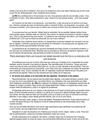 54
recibe a las once de la mañana? ¿Por qué uno empieza su día a las siete mientras que el otro a las
once? No sé. Atribuyámoslo a los «misterios de la mente».
[p 99] Doy conferencias a mil personas a la vez. Una persona sale de una de ellas y dice: «Voy
a cambiar mi vida». Otra sale bostezando y dice: «Esto lo he escuchado antes». ¿Por qué sucede
esto?
Un hombre rico les dice a mil personas: «Leí este libro, y ello me puso en el camino a la rique-
za». Adivine cuántas de esas mil personas salen a comprar el libro. La respuesta: muy pocas. ¿No
le parece increíble? ¿Por qué es que no todos van a buscar el libro? Son los misterios de la mente
…
A una persona hay que decirle: «Mejor baja la velocidad. No es posible trabajar tantas horas,
hacer tantas cosas, siempre estar en marcha. Vas a tener un ataque al corazón y morirte si sigues
así». Pero a otra persona hay que decirle: «¿Cuándo te vas a levantar del sofá?» ¿En dónde está
la diferencia? ¿Por qué no todos se esfuerzan por ser ricos y felices?
Atribúyalo a los misterios de la mente y no desperdicie su tiempo tratando de convertir a los pa-
tos en águilas. Contrate a personas que ya tienen la motivación y el empuje para ser águilas y en-
tonces sólo tendrá que permitirles remontar vuelo.
La perspectiva de Jim explica por qué esa empleada de Krispy Kreme no encendía el letrero, y
por qué eso me sorprendió tanto. Mientras que yo pensaba en términos de generar ingresos y ele-
var al máximo las ganancias, ella pensaba en evitar el exceso de trabajo.
TRES RAZONES POR LAS CUALES NO DEBE ENVIAR SUS PATOS A LA ESCUELA DE
LAS ÁGUILAS
El problema que tuve por muchos años fue que creía que si trabaja duro y enseñaba las cosas
debidas, podría convertir a los patos en águilas. Eso sencillamente no funciona. Tengo que reco-
nocer que esa ha sido una lección difícil para mí. Le doy un valor elevado a las personas. Creo sin-
ceramente que toda persona es importante, y por años creía que cualquiera era capaz de aprender
casi cualquier cosa. Como resultado de ello, en repetidas ocasiones intenté enviar mis patos a la
escuela de las águilas. Estas son las razones por las cuales ya no hago eso.
1. Si envía sus patos a la escuela de las águilas, frustrará a los patos
Reconozcámoslo. No se supone que los patos sean águilas, y los patos tampoco quieren serlo.
Lo que son es lo que debieran ser. Los patos tienen sus ventajas y hay que apreciarlos por ellas.
Son nadadores excelentes. [p 100] Son capaces de trabajar juntos en un despliegue asombroso de
trabajo en equipo y pueden viajar juntos por largas distancias. Pídale a un águila que nade o que
emigre miles de kilómetros y verá a un águila en problemas.
El liderazgo tiene que ver con colocar a las personas en el lugar correcto para que puedan tener
éxito. El líder necesita conocer y valorar a su gente por lo que es y dejarla trabajar según sus pun-
tos fuertes. No hay nada de malo con los patos, pero no le pida a uno que se remonte a enormes
altitudes ni que salga a cazar desde grandes alturas. Eso no es lo que hacen.
Charles Swindoll, autor, pastor y rector del Dallas Theological Seminary, ilustra este principio en
su libro Growing Strong in the Seasons of Life [Fortaleciéndose en las temporadas de la vida],
cuando escribe:
Una vez los animales decidieron que harían algo significativo para satisfacer los problemas del
nuevo mundo, así que organizaron una escuela.
Adoptaron un plan de estudios con materias que incluían correr, trepar, nadar y volar. Para faci-
litar la administración, todos los animales estudiaron todos los cursos.
El pato sobresalía en la natación. De hecho, ¡nadaba mejor que el instructor! Sin embargo,
apenas lograba pasar el curso de vuelo y era sumamente deficiente al correr. Como corría tan len-
 