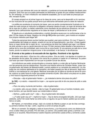 55
tamente, tuvo que retirarse del curso de natación y quedarse en la escuela después de clases para
practicar. Esto hizo que sus patas palmeadas se lastimaran al grado de que nadaba mediocremen-
te. Sin embargo, un nivel «mediocre» era bastante aceptable, por lo cual nadie se preocupó por
ello, excepto el pato.
El conejo empezó en el primer lugar en la clase de correr, pero se le desarrolló un tic nervioso
en los músculos de sus patas porque tenía que esforzarse demasiado para la clase de natación.
La ardilla era excelente al momento de trepar, pero se sentía constantemente frustrada en la
clase de vuelo porque el instructor le obligaba a empezar desde el suelo, en lugar de lanzarse des-
de la copa de un árbol. Le daban calambres como resultado de los esfuerzos excesivos, así que
apenas tenía calificaciones regulares en la clase de trepar y deficientes en la de correr.
El águila era un estudiante problemático y recibió disciplina severa por no conformarse a las re-
glas. En las clases de trepar, llegaba a la cima [p 101] antes que todos, ¡pero insistía en emplear
sus propios métodos para llegar allí!
Todas las personas tienen puntos fuertes que pueden usar para contribuir. En Las 17 leyes in-
cuestionables del trabajo en equipo, enseño la Ley de la Especialización, que dice: «Cada jugador
tiene un lugar dónde dar lo mejor de sí». Las personas de éxito han hallado ese lugar. Los líderes
de éxito ayudan a que su gente descubra el suyo. El líder siempre debe desafiar a las personas a
salirse de su zona de comodidad, pero nunca de su zona fuerte. Si una persona se sale de su zona
fuerte, pronto no estará en ninguna zona: ni de comodidad, ni de fuerza, ni de eficiencia.
2. Si envía a los patos a la escuela de las águilas, frustrará a las águilas
Mi madre solía decir: «Dios los cría y ellos se juntan». Eso es cierto. Las águilas no quieren es-
tar alrededor de los patos. No quieren vivir cerca de un granero ni nadar en un estanque. Su poten-
cial hace que sean impacientes con los que no pueden surcar las alturas.
Los individuos que están acostumbrados a moverse rápido y a volar alto se frustran fácilmente
con las personas que les obstaculizan. Escuché una historia acerca de Christian Herter, quien fue-
ra gobernador del estado de Massachusetts, cuando estaba en su campaña de reelección. Un día
luego de una mañana ajetreada en la campaña y de haber pasado por alto el almuerzo, llegó ham-
briento a una barbacoa en una iglesia. Mientras avanzaba por la hilera en donde se servía la comi-
da, sostuvo su plato hacia la mujer que estaba sirviendo el pollo. Ella colocó una pieza en su plato
y miró hacia la siguiente persona en la hilera.
—Disculpe —dijo el gobernador Herter—, ¿le molestaría darme otra pieza de pollo?
[p 102] —Lo siento —respondió la mujer—, se supone que sólo le dé una pieza de pollo a cada
persona.
—Pero me estoy muriendo del hambre —dijo el gobernador.
—Lo siento, sólo una por cliente —dijo la mujer. El gobernador era un hombre modesto, pero
tenía hambre, así que decidió sacar sus credenciales a relucir.
—Señora, ¿sabe quién soy? —dijo—. Soy el gobernador del estado.
—¿Y sabe quién soy yo? —replicó la mujer—. Soy la dama encargada del pollo. ¡Así que siga
adelante, señor! Sin duda Herter se sintió como un águila a la que le habían pedido que se some-
tiera a un pato.
Bill Hybels, un maravilloso amigo, viajó a la ciudad de Atlanta a pasar un par de días conmigo.
La primera mañana me dijo: «John, vayamos a correr al campo de golf».
Bill es un corredor. Es delgado y está en buena forma, y con frecuencia corre una distancia de
cinco a siete millas por jornada. Por otro lado, yo camino. (Es posible estar gordo y caminar.) Lle-
gamos a un acuerdo. Recorreríamos nuestro trayecto caminando cuesta arriba y corriendo cuesta
abajo.
 