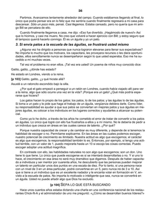 56
Partimos. Avanzamos lentamente alrededor del campo. Cuando estábamos llegando al final, lo
único que podía pensar era en lo feliz que me sentiría cuando finalmente regresara a mi casa para
descansar. Sólo un poco más, pensé. Casi llegamos. Estaba cansado, pero no quería que mi ami-
go Bill se percatara de ello.
Cuando finalmente llegamos a casa, me dijo: «Eso fue divertido. ¡Hagámoslo de nuevo!» Así
que lo hicimos, y casi me muero. No creo que volveré a hacer ejercicio con Bill; y estoy seguro que
él tampoco querrá hacerlo conmigo. Él es un águila y yo un pato.
3. Si envía patos a la escuela de las águilas, se frustrará usted mismo
¿Alguna vez ha dirigido a personas que nunca lograron elevarse para llenar sus expectativas?
No importa lo mucho que los motivara, los capacitara, les proveyera recursos o les diera oportuni-
dades, ellos sencillamente nunca se desempeñaron según lo que usted esperaba. Eso me ha su-
cedido a mí muchas veces.
Tal vez el problema no eran ellos. ¡Tal vez era usted! Un poema de niños muy conocido dice:
Gatito, gatito, ¿dónde has estado?
He estado en Londres, viendo a la reina.
[p 103] Gatito, gatito, ¿y qué hiciste allá?
Asusté a un ratoncito escondido bajo la silla.
¿Por qué el gato empezó a perseguir a un ratón en Londres, cuando había viajado allí para ver
a la reina, algo que sólo ocurre una vez en la vida? ¡Porque era un gato! ¿Qué más podría espe-
rarse que hiciera?
Los gatos hacen lo propio de los gatos; los patos, lo de los patos; y las águilas lo de las águilas.
Si toma a un pato y le pide que haga el trabajo de un águila, vergüenza debiera darle. Como líder,
su responsabilidad es ayudar a que sus patos se conviertan en mejores patos y sus águilas en me-
jores águilas, es colocar a los individuos en los lugares correctos y ayudarles a alcanzar su poten-
cial.
Como ya lo he dicho, a través de los años he cometido el error de tratar de convertir a los patos
en águilas. Lo único que logré con ello fue frustrarlos a ellos y a mí mismo. No le debería de pedir a
un individuo que crezca en áreas en las cuales carece de talento. ¿Por qué?
Porque nuestra capacidad de crecer y de cambiar es muy diferente, y depende de si tenemos la
habilidad de escoger o no. Permítame explicarme. En las áreas en las cuales podemos escoger,
nuestro potencial de crecimiento es ilimitado. Nuestra actitud es algo que escogemos; el carácter
es algo que escogemos; la responsabilidad también lo es. Entonces, por ejemplo, si tengo una acti-
tud terrible, con un valor de 1, puedo mejorarla hasta un 10 si escojo las cosas correctas. Puedo
escoger adoptar una actitud magnífica.
En contraste con ello, las habilidades naturales no son algo que escogemos; son un don. Uno
tiene lo que tiene. Lo único que puede escogerse es si se intentará desarrollarlas o no. Y si uno lo
hace, el crecimiento en esa área no será muy dramático que digamos. Después de haber capacita-
do a individuos y ser mentor por cuarenta años, he descubierto que las personas pueden mejorar
un talento en particular unos dos puntos en una escala de diez. Por lo tanto, si una persona nace
con un nivel de 3 en un área particular, podrá convertirse en un 5, pero nunca irá de 3 a 10. Así
que si tiene a un individuo que es un excelente nadador y le encanta volar en formación en V, en-
víelo a la escuela de patos. No importa lo motivado o inteligente que sea, nunca se convertirá en
un águila. Usted no puede añadir algo que Dios ha excluido.
[p 104] SEPA LO QUE ESTÁ BUSCANDO
Hace unos cuantos años estaba dictando una charla en una conferencia nacional de los restau-
rantes Chick-fil-A y el administrador de uno me preguntó: «¿Cómo se desarrollan buenos líderes?»
 